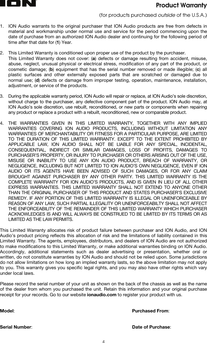   4 Product Warranty (for products purchased outside of the U.S.A.)  1. ION Audio warrants to the original purchaser that ION Audio products are free from defects in material and workmanship under normal use and service for the period commencing upon the date of purchase from an authorized ION Audio dealer and continuing for the following period of time after that date for (1) Year.  2. This Limited Warranty is conditioned upon proper use of the product by the purchaser.  This Limited Warranty does not cover: (a) defects or damage resulting from accident, misuse, abuse, neglect, unusual physical or electrical stress, modification of any part of the product, or cosmetic damage; (b) equipment that has the serial number removed or made illegible; (c) all plastic surfaces and other externally exposed parts that are scratched or damaged due to normal use; (d) defects or damage from improper testing, operation, maintenance, installation, adjustment, or service of the products.  3. During the applicable warranty period, ION Audio will repair or replace, at ION Audio’s sole discretion, without charge to the purchaser, any defective component part of the product. ION Audio may, at ION Audio’s sole discretion, use rebuilt, reconditioned, or new parts or components when repairing any product or replace a product with a rebuilt, reconditioned, new or comparable product.   4. THE WARRANTIES GIVEN IN THIS LIMITED WARRANTY, TOGETHER WITH ANY IMPLIED WARRANTIES COVERING ION AUDIO PRODUCTS, INCLUDING WITHOUT LIMITATION ANY WARRANTIES OF MERCHANTABILITY OR FITNESS FOR A PARTICULAR PURPOSE, ARE LIMITED TO THE DURATION OF THIS LIMITED WARRANTY. EXCEPT TO THE EXTENT PROHIBITED BY APPLICABLE LAW, ION AUDIO SHALL NOT BE LIABLE FOR ANY SPECIAL, INCIDENTAL, CONSEQUENTIAL, INDIRECT OR SIMILAR DAMAGES, LOSS OF PROFITS, DAMAGES TO PURCHASER’S PROPERTY, OR INJURY TO PURCHASER OR OTHERS ARISING OUT OF THE USE, MISUSE OR INABILITY TO USE ANY ION AUDIO PRODUCT, BREACH OF WARRANTY, OR NEGLIGENCE, INCLUDING BUT NOT LIMITED TO ION AUDIO’S OWN NEGLIGENCE, EVEN IF ION AUDIO OR ITS AGENTS HAVE BEEN ADVISED OF SUCH DAMAGES, OR FOR ANY CLAIM BROUGHT AGAINST PURCHASER BY ANY OTHER PARTY. THIS LIMITED WARRANTY IS THE COMPLETE WARRANTY FOR ION AUDIO’S PRODUCTS, AND IS GIVEN IN LIEU OF ALL OTHER EXPRESS WARRANTIES. THIS LIMITED WARRANTY SHALL NOT EXTEND TO ANYONE OTHER THAN THE ORIGINAL PURCHASER OF THIS PRODUCT AND STATES PURCHASER’S EXCLUSIVE REMEDY. IF ANY PORTION OF THIS LIMITED WARRANTY IS ILLEGAL OR UNENFORCEABLE BY REASON OF ANY LAW, SUCH PARTIAL ILLEGALITY OR UNENFORCEABILTY SHALL NOT AFFECT THE ENFORCEABILITY OF THE REMAINDER OF THIS LIMITED WARRANTY WHICH PURCHASER ACKNOWLEDGES IS AND WILL ALWAYS BE CONSTRUED TO BE LIMITED BY ITS TERMS OR AS LIMITED AS THE LAW PERMITS.  This Limited Warranty allocates risk of product failure between purchaser and ION Audio, and ION Audio’s product pricing reflects this allocation of risk and the limitations of liability contained in this Limited Warranty. The agents, employees, distributors, and dealers of ION Audio are not authorized to make modifications to this Limited Warranty, or make additional warranties binding on ION Audio. Accordingly, additional statements such as dealer advertising or presentation, whether oral or written, do not constitute warranties by ION Audio and should not be relied upon. Some jurisdictions do not allow limitations on how long an implied warranty lasts, so the above limitation may not apply to you. This warranty gives you specific legal rights, and you may also have other rights which vary under local laws.  Please record the serial number of your unit as shown on the back of the chassis as well as the name of the dealer from whom you purchased the unit. Retain this information and your original purchase receipt for your records. Go to our website ionaudio.com to register your product with us.   Model:      Purchased From:   Serial Number:      Date of Purchase:  