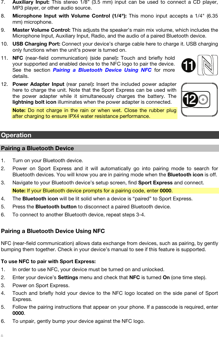   6  7. Auxiliary Input: This stereo 1/8” (3.5 mm) input can be used to connect a CD player, MP3 player, or other audio source. 8. Microphone Input with Volume Control (1/4&quot;): This mono input accepts a 1/4&quot; (6.35 mm) microphone. 9. Master Volume Control: This adjusts the speaker’s main mix volume, which includes the Microphone Input, Auxiliary Input, Radio, and the audio of a paired Bluetooth device. 10. USB Charging Port: Connect your device’s charge cable here to charge it. USB charging only functions when the unit’s power is turned on. 11. NFC  (near-field communication) (side panel): Touch and briefly hold your supported and enabled device to the NFC logo to pair the device. See the section Pairing a Bluetooth Device Using NFC for more details. 12. Power Adapter Input (rear panel): Insert the included power adapter here to charge the unit. Note that the Sport Express can be used with the power adapter while it simultaneously charges the battery. The lightning bolt icon illuminates when the power adapter is connected. Note: Do not charge in the rain or when wet. Close the rubber plug after charging to ensure IPX4 water resistance performance.   Operation  Pairing a Bluetooth Device  1. Turn on your Bluetooth device. 2. Power on Sport Express and it will automatically go into pairing mode to search for Bluetooth devices. You will know you are in pairing mode when the Bluetooth icon is off. 3. Navigate to your Bluetooth device’s setup screen, find Sport Express and connect. Note: If your Bluetooth device prompts for a pairing code, enter 0000. 4. The Bluetooth icon will be lit solid when a device is “paired” to Sport Express. 5. Press the Bluetooth button to disconnect a paired Bluetooth device. 6. To connect to another Bluetooth device, repeat steps 3-4.  Pairing a Bluetooth Device Using NFC  NFC (near-field communication) allows data exchange from devices, such as pairing, by gently bumping them together. Check in your device’s manual to see if this feature is supported.  To use NFC to pair with Sport Express: 1. In order to use NFC, your device must be turned on and unlocked. 2. Enter your device’s Settings menu and check that NFC is turned On (one time step). 3. Power on Sport Express. 4. Touch and briefly hold your device to the NFC logo located on the side panel of Sport Express. 5. Follow the pairing instructions that appear on your phone. If a passcode is required, enter 0000. 6. To unpair, gently bump your device against the NFC logo. 11111212