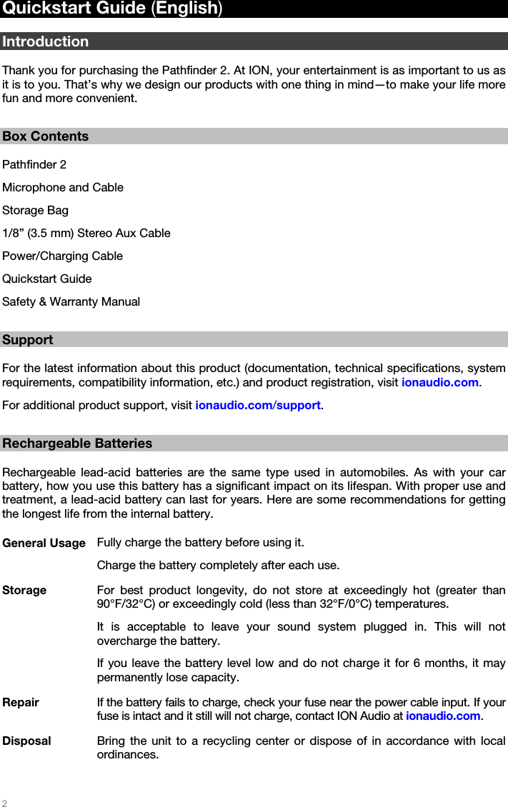   2   Quickstart Guide (English)  Introduction  Thank you for purchasing the Pathfinder 2. At ION, your entertainment is as important to us as it is to you. That’s why we design our products with one thing in mind—to make your life more fun and more convenient.  Box Contents  Pathfinder 2 Microphone and Cable  Storage Bag 1/8” (3.5 mm) Stereo Aux Cable Power/Charging Cable Quickstart Guide Safety &amp; Warranty Manual  Support  For the latest information about this product (documentation, technical specifications, system requirements, compatibility information, etc.) and product registration, visit ionaudio.com. For additional product support, visit ionaudio.com/support.  Rechargeable Batteries  Rechargeable lead-acid batteries are the same type used in automobiles. As with your car battery, how you use this battery has a significant impact on its lifespan. With proper use and treatment, a lead-acid battery can last for years. Here are some recommendations for getting the longest life from the internal battery.  General Usage  Fully charge the battery before using it. Charge the battery completely after each use. Storage  For best product longevity, do not store at exceedingly hot (greater than 90°F/32°C) or exceedingly cold (less than 32°F/0°C) temperatures. It is acceptable to leave your sound system plugged in. This will not overcharge the battery. If you leave the battery level low and do not charge it for 6 months, it may permanently lose capacity. Repair  If the battery fails to charge, check your fuse near the power cable input. If your fuse is intact and it still will not charge, contact ION Audio at ionaudio.com. Disposal  Bring the unit to a recycling center or dispose of in accordance with local ordinances. 
