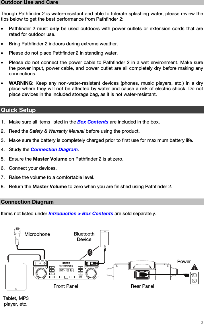   3   Outdoor Use and Care  Though Pathfinder 2 is water-resistant and able to tolerate splashing water, please review the tips below to get the best performance from Pathfinder 2: • Pathfinder 2 must only be used outdoors with power outlets or extension cords that are rated for outdoor use. • Bring Pathfinder 2 indoors during extreme weather. • Please do not place Pathfinder 2 in standing water. • Please do not connect the power cable to Pathfinder 2 in a wet environment. Make sure the power input, power cable, and power outlet are all completely dry before making any connections. • WARNING:  Keep any non-water-resistant devices (phones, music players, etc.) in a dry place where they will not be affected by water and cause a risk of electric shock. Do not place devices in the included storage bag, as it is not water-resistant.  Quick Setup  1. Make sure all items listed in the Box Contents are included in the box. 2. Read the Safety &amp; Warranty Manual before using the product. 3. Make sure the battery is completely charged prior to first use for maximum battery life. 4. Study the Connection Diagram. 5. Ensure the Master Volume on Pathfinder 2 is at zero. 6. Connect your devices. 7. Raise the volume to a comfortable level. 8. Return the Master Volume to zero when you are finished using Pathfinder 2.  Connection Diagram  Items not listed under Introduction &gt; Box Contents are sold separately.      Power Bluetooth Device Microphone Tablet, MP3 player, etc. Front Panel  Rear Panel 