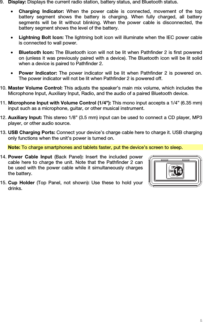   5   9. Display: Displays the current radio station, battery status, and Bluetooth status. • Charging Indicator: When the power cable is connected, movement of the top battery segment shows the battery is charging. When fully charged, all battery segments will be lit without blinking. When the power cable is disconnected, the battery segment shows the level of the battery. • Lightning Bolt Icon: The lightning bolt icon will illuminate when the IEC power cable is connected to wall power. • Bluetooth Icon: The Bluetooth icon will not be lit when Pathfinder 2 is first powered on (unless it was previously paired with a device). The Bluetooth icon will be lit solid when a device is paired to Pathfinder 2. • Power Indicator: The power indicator will be lit when Pathfinder 2 is powered on. The power indicator will not be lit when Pathfinder 2 is powered off. 10. Master Volume Control: This adjusts the speaker’s main mix volume, which includes the Microphone Input, Auxiliary Input, Radio, and the audio of a paired Bluetooth device. 11. Microphone Input with Volume Control (1/4”): This mono input accepts a 1/4” (6.35 mm) input such as a microphone, guitar, or other musical instrument. 12. Auxiliary Input: This stereo 1/8” (3.5 mm) input can be used to connect a CD player, MP3 player, or other audio source. 13. USB Charging Ports: Connect your device’s charge cable here to charge it. USB charging only functions when the unit’s power is turned on. Note: To charge smartphones and tablets faster, put the device’s screen to sleep. 14. Power Cable Input (Back Panel): Insert the included power cable here to charge the unit. Note that the Pathfinder 2 can be used with the power cable while it simultaneously charges the battery. 15. Cup Holder (Top Panel, not shown):  Use these to hold your drinks.   14