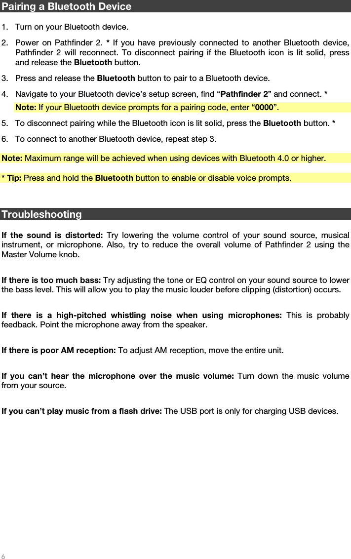   6   Pairing a Bluetooth Device  1. Turn on your Bluetooth device. 2. Power on Pathfinder 2. * If you have previously connected to another Bluetooth device, Pathfinder 2 will reconnect. To disconnect pairing if the Bluetooth icon is lit solid, press and release the Bluetooth button. 3. Press and release the Bluetooth button to pair to a Bluetooth device. 4. Navigate to your Bluetooth device’s setup screen, find “Pathfinder 2” and connect. * Note: If your Bluetooth device prompts for a pairing code, enter “0000”. 5. To disconnect pairing while the Bluetooth icon is lit solid, press the Bluetooth button. * 6. To connect to another Bluetooth device, repeat step 3.  Note: Maximum range will be achieved when using devices with Bluetooth 4.0 or higher.  * Tip: Press and hold the Bluetooth button to enable or disable voice prompts.   Troubleshooting  If the sound is distorted: Try lowering the volume control of your sound source, musical instrument, or microphone. Also, try to reduce the overall volume of Pathfinder 2 using the Master Volume knob.  If there is too much bass: Try adjusting the tone or EQ control on your sound source to lower the bass level. This will allow you to play the music louder before clipping (distortion) occurs.  If there is a high-pitched whistling noise when using microphones: This is probably feedback. Point the microphone away from the speaker.  If there is poor AM reception: To adjust AM reception, move the entire unit.  If you can’t hear the microphone over the music volume: Turn down the music volume from your source.  If you can’t play music from a flash drive: The USB port is only for charging USB devices.  