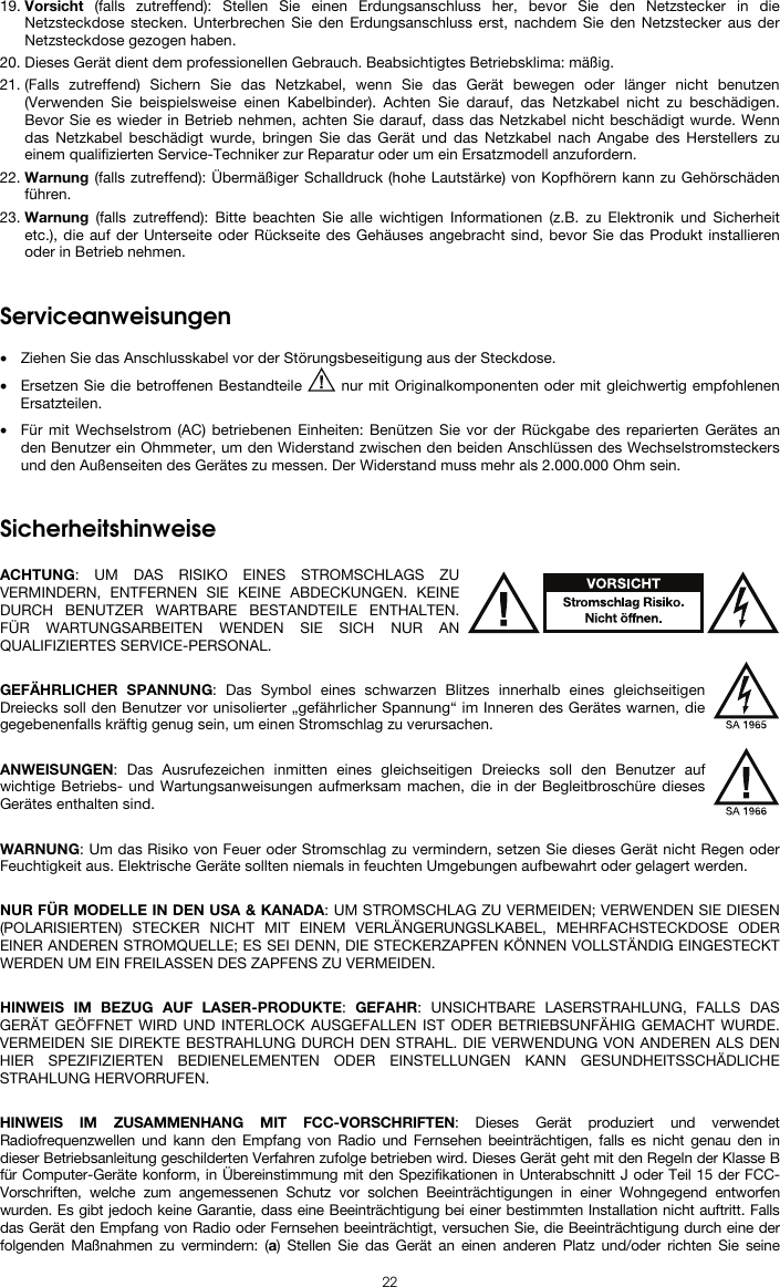   22 19. Vorsicht (falls zutreffend): Stellen Sie einen Erdungsanschluss her, bevor Sie den Netzstecker in die Netzsteckdose stecken. Unterbrechen Sie den Erdungsanschluss erst, nachdem Sie den Netzstecker aus der Netzsteckdose gezogen haben. 20. Dieses Gerät dient dem professionellen Gebrauch. Beabsichtigtes Betriebsklima: mäßig. 21. (Falls zutreffend) Sichern Sie das Netzkabel, wenn Sie das Gerät bewegen oder länger nicht benutzen (Verwenden Sie beispielsweise einen Kabelbinder). Achten Sie darauf, das Netzkabel nicht zu beschädigen. Bevor Sie es wieder in Betrieb nehmen, achten Sie darauf, dass das Netzkabel nicht beschädigt wurde. Wenn das Netzkabel beschädigt wurde, bringen Sie das Gerät und das Netzkabel nach Angabe des Herstellers zu einem qualifizierten Service-Techniker zur Reparatur oder um ein Ersatzmodell anzufordern. 22. Warnung (falls zutreffend): Übermäßiger Schalldruck (hohe Lautstärke) von Kopfhörern kann zu Gehörschäden führen. 23. Warnung (falls zutreffend): Bitte beachten Sie alle wichtigen Informationen (z.B. zu Elektronik und Sicherheit etc.), die auf der Unterseite oder Rückseite des Gehäuses angebracht sind, bevor Sie das Produkt installieren oder in Betrieb nehmen.   Serviceanweisungen  • Ziehen Sie das Anschlusskabel vor der Störungsbeseitigung aus der Steckdose.  • Ersetzen Sie die betroffenen Bestandteile   nur mit Originalkomponenten oder mit gleichwertig empfohlenen Ersatzteilen.  • Für mit Wechselstrom (AC) betriebenen Einheiten: Benützen Sie vor der Rückgabe des reparierten Gerätes an den Benutzer ein Ohmmeter, um den Widerstand zwischen den beiden Anschlüssen des Wechselstromsteckers und den Außenseiten des Gerätes zu messen. Der Widerstand muss mehr als 2.000.000 Ohm sein.   Sicherheitshinweise  ACHTUNG: UM DAS RISIKO EINES STROMSCHLAGS ZU VERMINDERN, ENTFERNEN SIE KEINE ABDECKUNGEN. KEINE DURCH BENUTZER WARTBARE BESTANDTEILE ENTHALTEN. FÜR WARTUNGSARBEITEN WENDEN SIE SICH NUR AN QUALIFIZIERTES SERVICE-PERSONAL.  GEFÄHRLICHER SPANNUNG: Das Symbol eines schwarzen Blitzes innerhalb eines gleichseitigen Dreiecks soll den Benutzer vor unisolierter „gefährlicher Spannung“ im Inneren des Gerätes warnen, die gegebenenfalls kräftig genug sein, um einen Stromschlag zu verursachen.  ANWEISUNGEN: Das Ausrufezeichen inmitten eines gleichseitigen Dreiecks soll den Benutzer auf wichtige Betriebs- und Wartungsanweisungen aufmerksam machen, die in der Begleitbroschüre dieses Gerätes enthalten sind.  WARNUNG: Um das Risiko von Feuer oder Stromschlag zu vermindern, setzen Sie dieses Gerät nicht Regen oder Feuchtigkeit aus. Elektrische Geräte sollten niemals in feuchten Umgebungen aufbewahrt oder gelagert werden.  NUR FÜR MODELLE IN DEN USA &amp; KANADA: UM STROMSCHLAG ZU VERMEIDEN; VERWENDEN SIE DIESEN (POLARISIERTEN) STECKER NICHT MIT EINEM VERLÄNGERUNGSLKABEL, MEHRFACHSTECKDOSE ODER EINER ANDEREN STROMQUELLE; ES SEI DENN, DIE STECKERZAPFEN KÖNNEN VOLLSTÄNDIG EINGESTECKT WERDEN UM EIN FREILASSEN DES ZAPFENS ZU VERMEIDEN.  HINWEIS IM BEZUG AUF LASER-PRODUKTE: GEFAHR: UNSICHTBARE LASERSTRAHLUNG, FALLS DAS GERÄT GEÖFFNET WIRD UND INTERLOCK AUSGEFALLEN IST ODER BETRIEBSUNFÄHIG GEMACHT WURDE. VERMEIDEN SIE DIREKTE BESTRAHLUNG DURCH DEN STRAHL. DIE VERWENDUNG VON ANDEREN ALS DEN HIER SPEZIFIZIERTEN BEDIENELEMENTEN ODER EINSTELLUNGEN KANN GESUNDHEITSSCHÄDLICHE STRAHLUNG HERVORRUFEN.  HINWEIS IM ZUSAMMENHANG MIT FCC-VORSCHRIFTEN: Dieses Gerät produziert und verwendet Radiofrequenzwellen und kann den Empfang von Radio und Fernsehen beeinträchtigen, falls es nicht genau den in dieser Betriebsanleitung geschilderten Verfahren zufolge betrieben wird. Dieses Gerät geht mit den Regeln der Klasse B für Computer-Geräte konform, in Übereinstimmung mit den Spezifikationen in Unterabschnitt J oder Teil 15 der FCC-Vorschriften, welche zum angemessenen Schutz vor solchen Beeinträchtigungen in einer Wohngegend entworfen wurden. Es gibt jedoch keine Garantie, dass eine Beeinträchtigung bei einer bestimmten Installation nicht auftritt. Falls das Gerät den Empfang von Radio oder Fernsehen beeinträchtigt, versuchen Sie, die Beeinträchtigung durch eine der folgenden Maßnahmen zu vermindern: (a) Stellen Sie das Gerät an einen anderen Platz und/oder richten Sie seine 