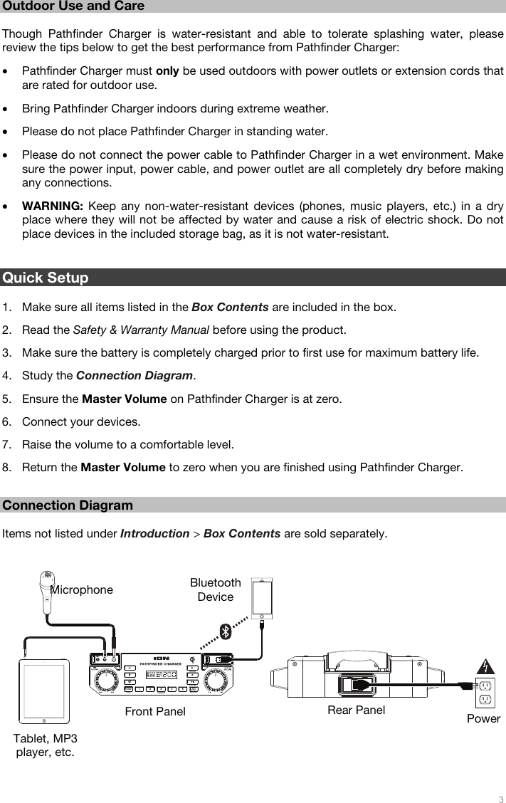   3   Outdoor Use and Care  Though Pathfinder Charger is water-resistant and able to tolerate splashing water, please review the tips below to get the best performance from Pathfinder Charger: • Pathfinder Charger must only be used outdoors with power outlets or extension cords that are rated for outdoor use. • Bring Pathfinder Charger indoors during extreme weather.  • Please do not place Pathfinder Charger in standing water. • Please do not connect the power cable to Pathfinder Charger in a wet environment. Make sure the power input, power cable, and power outlet are all completely dry before making any connections. • WARNING: Keep any non-water-resistant devices (phones, music players, etc.) in a dry place where they will not be affected by water and cause a risk of electric shock. Do not place devices in the included storage bag, as it is not water-resistant.   Quick Setup  1. Make sure all items listed in the Box Contents are included in the box. 2. Read the Safety &amp; Warranty Manual before using the product. 3. Make sure the battery is completely charged prior to first use for maximum battery life. 4. Study the Connection Diagram. 5. Ensure the Master Volume on Pathfinder Charger is at zero. 6. Connect your devices. 7. Raise the volume to a comfortable level. 8. Return the Master Volume to zero when you are finished using Pathfinder Charger.  Connection Diagram  Items not listed under Introduction &gt; Box Contents are sold separately.      Power Bluetooth DeviceMicrophone Tablet, MP3 player, etc. Front Panel  Rear Panel 