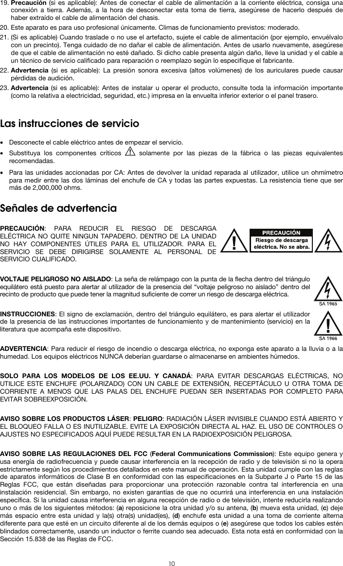   10 19. Precaución (si es aplicable): Antes de conectar el cable de alimentación a la corriente eléctrica, consiga una conexión a tierra. Además, a la hora de desconectar esta toma de tierra, asegúrese de hacerlo después de haber extraído el cable de alimentación del chasis. 20. Este aparato es para uso profesional únicamente. Climas de funcionamiento previstos: moderado. 21. (Si es aplicable) Cuando traslade o no use el artefacto, sujete el cable de alimentación (por ejemplo, envuélvalo con un precinto). Tenga cuidado de no dañar el cable de alimentación. Antes de usarlo nuevamente, asegúrese de que el cable de alimentación no esté dañado. Si dicho cable presenta algún daño, lleve la unidad y el cable a un técnico de servicio calificado para reparación o reemplazo según lo especifique el fabricante. 22. Advertencia (si es aplicable): La presión sonora excesiva (altos volúmenes) de los auriculares puede causar pérdidas de audición. 23. Advertencia (si es aplicable): Antes de instalar u operar el producto, consulte toda la información importante (como la relativa a electricidad, seguridad, etc.) impresa en la envuelta inferior exterior o el panel trasero.   Las instrucciones de servicio  • Desconecte el cable eléctrico antes de empezar el servicio.  • Substituya los componentes críticos   solamente por las piezas de la fábrica o las piezas equivalentes recomendadas.  • Para las unidades accionadas por CA: Antes de devolver la unidad reparada al utilizador, utilice un ohmímetro para medir entre las dos láminas del enchufe de CA y todas las partes expuestas. La resistencia tiene que ser más de 2,000,000 ohms.  Señales de advertencia  PRECAUCIÓN: PARA REDUCIR EL RIESGO DE DESCARGA ELÉCTRICA NO QUITE NINGUN TAPADERO. DENTRO DE LA UNIDAD NO HAY COMPONENTES ÚTILES PARA EL UTILIZADOR. PARA EL SERVICIO SE DEBE DIRIGIRSE SOLAMENTE AL PERSONAL DE SERVICIO CUALIFICADO.  VOLTAJE PELIGROSO NO AISLADO: La seña de relámpago con la punta de la flecha dentro del triángulo equilátero está puesto para alertar al utilizador de la presencia del “voltaje peligroso no aislado” dentro del recinto de producto que puede tener la magnitud suficiente de correr un riesgo de descarga eléctrica.  INSTRUCCIONES: El signo de exclamación, dentro del triángulo equilátero, es para alertar el utilizador de la presencia de las instrucciones importantes de funcionamiento y de mantenimiento (servicio) en la literatura que acompaña este dispositivo.  ADVERTENCIA: Para reducir el riesgo de incendio o descarga eléctrica, no exponga este aparato a la lluvia o a la humedad. Los equipos eléctricos NUNCA deberían guardarse o almacenarse en ambientes húmedos.  SOLO PARA LOS MODELOS DE LOS EE.UU. Y CANADÁ: PARA EVITAR DESCARGAS ELÉCTRICAS, NO UTILICE ESTE ENCHUFE (POLARIZADO) CON UN CABLE DE EXTENSIÓN, RECEPTÁCULO U OTRA TOMA DE CORRIENTE A MENOS QUE LAS PALAS DEL ENCHUFE PUEDAN SER INSERTADAS POR COMPLETO PARA EVITAR SOBREEXPOSICIÓN.  AVISO SOBRE LOS PRODUCTOS LÁSER: PELIGRO: RADIACIÓN LÁSER INVISIBLE CUANDO ESTÁ ABIERTO Y EL BLOQUEO FALLA O ES INUTILIZABLE. EVITE LA EXPOSICIÓN DIRECTA AL HAZ. EL USO DE CONTROLES O AJUSTES NO ESPECIFICADOS AQUÍ PUEDE RESULTAR EN LA RADIOEXPOSICIÓN PELIGROSA.  AVISO SOBRE LAS REGULACIONES DEL FCC (Federal Communications Commission): Este equipo genera y usa energía de radiofrecuencia y puede causar interferencia en la recepción de radio y de televisión si no la opera estrictamente según los procedimientos detallados en este manual de operación. Esta unidad cumple con las reglas de aparatos informáticos de Clase B en conformidad con las especificaciones en la Subparte J o Parte 15 de las Reglas FCC, que están diseñadas para proporcionar una protección razonable contra tal interferencia en una instalación residencial. Sin embargo, no existen garantías de que no ocurrirá una interferencia en una instalación específica. Si la unidad causa interferencia en alguna recepción de radio o de televisión, intente reducirla realizando uno o más de los siguientes métodos: (a) reposicione la otra unidad y/o su antena, (b) mueva esta unidad, (c) deje más espacio entre esta unidad y la(s) otra(s) unidad(es), (d) enchufe esta unidad a una toma de corriente alterna diferente para que esté en un circuito diferente al de los demás equipos o (e) asegúrese que todos los cables estén blindados correctamente, usando un inductor o ferrite cuando sea adecuado. Esta nota está en conformidad con la Sección 15.838 de las Reglas de FCC. 