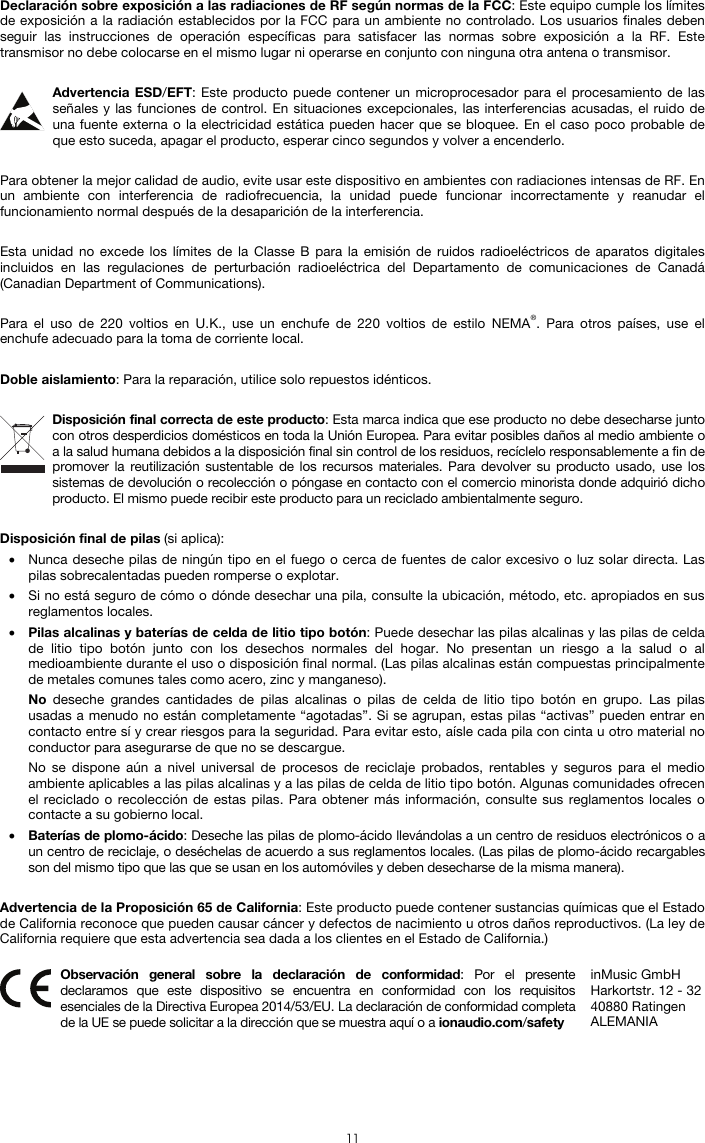   11  Declaración sobre exposición a las radiaciones de RF según normas de la FCC: Este equipo cumple los límites de exposición a la radiación establecidos por la FCC para un ambiente no controlado. Los usuarios finales deben seguir las instrucciones de operación específicas para satisfacer las normas sobre exposición a la RF. Este transmisor no debe colocarse en el mismo lugar ni operarse en conjunto con ninguna otra antena o transmisor.  Advertencia ESD/EFT: Este producto puede contener un microprocesador para el procesamiento de las señales y las funciones de control. En situaciones excepcionales, las interferencias acusadas, el ruido de una fuente externa o la electricidad estática pueden hacer que se bloquee. En el caso poco probable de que esto suceda, apagar el producto, esperar cinco segundos y volver a encenderlo.  Para obtener la mejor calidad de audio, evite usar este dispositivo en ambientes con radiaciones intensas de RF. En un ambiente con interferencia de radiofrecuencia, la unidad puede funcionar incorrectamente y reanudar el funcionamiento normal después de la desaparición de la interferencia.  Esta unidad no excede los límites de la Classe B para la emisión de ruidos radioeléctricos de aparatos digitales incluidos en las regulaciones de perturbación radioeléctrica del Departamento de comunicaciones de Canadá (Canadian Department of Communications).  Para el uso de 220 voltios en U.K., use un enchufe de 220 voltios de estilo NEMA®. Para otros países, use el enchufe adecuado para la toma de corriente local.  Doble aislamiento: Para la reparación, utilice solo repuestos idénticos.  Disposición final correcta de este producto: Esta marca indica que ese producto no debe desecharse junto con otros desperdicios domésticos en toda la Unión Europea. Para evitar posibles daños al medio ambiente o a la salud humana debidos a la disposición final sin control de los residuos, recíclelo responsablemente a fin de promover la reutilización sustentable de los recursos materiales. Para devolver su producto usado, use los sistemas de devolución o recolección o póngase en contacto con el comercio minorista donde adquirió dicho producto. El mismo puede recibir este producto para un reciclado ambientalmente seguro.  Disposición final de pilas (si aplica): • Nunca deseche pilas de ningún tipo en el fuego o cerca de fuentes de calor excesivo o luz solar directa. Las pilas sobrecalentadas pueden romperse o explotar. • Si no está seguro de cómo o dónde desechar una pila, consulte la ubicación, método, etc. apropiados en sus reglamentos locales. • Pilas alcalinas y baterías de celda de litio tipo botón: Puede desechar las pilas alcalinas y las pilas de celda de litio tipo botón junto con los desechos normales del hogar. No presentan un riesgo a la salud o al medioambiente durante el uso o disposición final normal. (Las pilas alcalinas están compuestas principalmente de metales comunes tales como acero, zinc y manganeso). No deseche grandes cantidades de pilas alcalinas o pilas de celda de litio tipo botón en grupo. Las pilas usadas a menudo no están completamente “agotadas”. Si se agrupan, estas pilas “activas” pueden entrar en contacto entre sí y crear riesgos para la seguridad. Para evitar esto, aísle cada pila con cinta u otro material no conductor para asegurarse de que no se descargue. No se dispone aún a nivel universal de procesos de reciclaje probados, rentables y seguros para el medio ambiente aplicables a las pilas alcalinas y a las pilas de celda de litio tipo botón. Algunas comunidades ofrecen el reciclado o recolección de estas pilas. Para obtener más información, consulte sus reglamentos locales o contacte a su gobierno local. • Baterías de plomo-ácido: Deseche las pilas de plomo-ácido llevándolas a un centro de residuos electrónicos o a un centro de reciclaje, o deséchelas de acuerdo a sus reglamentos locales. (Las pilas de plomo-ácido recargables son del mismo tipo que las que se usan en los automóviles y deben desecharse de la misma manera).  Advertencia de la Proposición 65 de California: Este producto puede contener sustancias químicas que el Estado de California reconoce que pueden causar cáncer y defectos de nacimiento u otros daños reproductivos. (La ley de California requiere que esta advertencia sea dada a los clientes en el Estado de California.)   Observación general sobre la declaración de conformidad: Por el presente declaramos que este dispositivo se encuentra en conformidad con los requisitos esenciales de la Directiva Europea 2014/53/EU. La declaración de conformidad completa de la UE se puede solicitar a la dirección que se muestra aquí o a ionaudio.com/safety inMusic GmbH Harkortstr. 12 - 32 40880 Ratingen ALEMANIA 