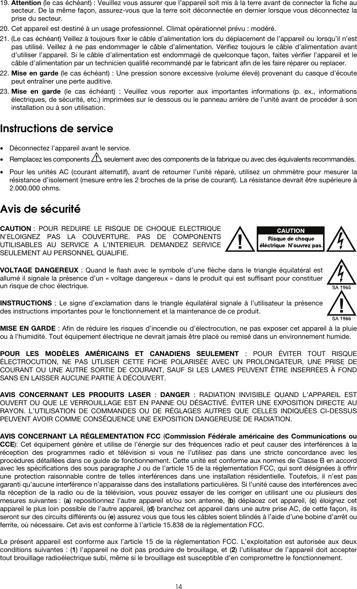   14 19. Attention (le cas échéant) : Veuillez vous assurer que l’appareil soit mis à la terre avant de connecter la fiche au secteur. De la même façon, assurez-vous que la terre soit déconnectée en dernier lorsque vous déconnectez la prise du secteur. 20. Cet appareil est destiné à un usage professionnel. Climat opérationnel prévu : modéré. 21. (Le cas échéant) Veillez à toujours fixer le câble d’alimentation lors du déplacement de l’appareil ou lorsqu’il n’est pas utilisé. Veillez à ne pas endommager le câble d’alimentation. Vérifiez toujours le câble d’alimentation avant d’utiliser l’appareil. Si le câble d’alimentation est endommagé de quelconque façon, faites vérifier l’appareil et le câble d’alimentation par un technicien qualifié recommandé par le fabricant afin de les faire réparer ou replacer. 22. Mise en garde (le cas échéant) : Une pression sonore excessive (volume élevé) provenant du casque d’écoute peut entraîner une perte auditive. 23. Mise en garde (le cas échéant) : Veuillez vous reporter aux importantes informations (p. ex., informations électriques, de sécurité, etc.) imprimées sur le dessous ou le panneau arrière de l’unité avant de procéder à son installation ou à son utilisation.  Instructions de service   • Déconnectez l’appareil avant le service. • Remplacez les components   seulement avec des components de la fabrique ou avec des équivalents recommandés.  • Pour les unités AC (courant alternatif), avant de retourner l’unité réparé, utilisez un ohmmètre pour mesurer la résistance d’isolement (mesure entre les 2 broches de la prise de courant). La résistance devrait être supérieure à 2.000.000 ohms.  Avis de sécurité  CAUTION : POUR REDUIRE LE RISQUE DE CHOQUE ELECTRIQUE N’ELOIGNEZ PAS LA COUVERTURE. PAS DE COMPONENTS UTILISABLES AU SERVICE A L’INTERIEUR. DEMANDEZ SERVICE SEULEMENT AU PERSONNEL QUALIFIE.  VOLTAGE DANGEREUX : Quand le flash avec le symbole d’une flèche dans le triangle équilatéral est allumé il signale la présence d’un « voltage dangereux » dans le produit qui est suffisant pour constituer un risque de choc électrique.  INSTRUCTIONS : Le signe d’exclamation dans le triangle équilatéral signale à l’utilisateur la présence des instructions importantes pour le fonctionnement et la maintenance de ce produit.  MISE EN GARDE : Afin de réduire les risques d’incendie ou d’électrocution, ne pas exposer cet appareil à la pluie ou à l’humidité. Tout équipement électrique ne devrait jamais être placé ou remisé dans un environnement humide.  POUR LES MODÈLES AMÉRICAINS ET CANADIENS SEULEMENT : POUR ÉVITER TOUT RISQUE ÉLECTROCUTION, NE PAS UTLISER CETTE FICHE POLARISÉE AVEC UN PROLONGATEUR, UNE PRISE DE COURANT OU UNE AUTRE SORTIE DE COURANT, SAUF SI LES LAMES PEUVENT ÊTRE INSERRÉES À FOND SANS EN LAISSER AUCUNE PARTIE À DÉCOUVERT.  AVIS CONCERNANT LES PRODUITS LASER : DANGER : RADIATION INVISIBLE QUAND L’APPAREIL EST OUVERT OU QUE LE VERROUILLAGE EST EN PANNE OU DÉSACTIVÉ. ÉVITER UNE EXPOSITION DIRECTE AU RAYON. L’UTILISATION DE COMMANDES OU DE RÉGLAGES AUTRES QUE CELLES INDIQUÉES CI-DESSUS PEUVENT AVOIR COMME CONSÉQUENCE UNE EXPOSITION DANGEREUSE DE RADIATION.  AVIS CONCERNANT LA RÉGLEMENTATION FCC (Commission Fédérale américaine des Communications ou CCE): Cet équipement génère et utilise de l’énergie sur des fréquences radio et peut causer des interférences à la réception des programmes radio et télévision si vous ne l’utilisez pas dans une stricte concordance avec les procédures détaillées dans ce guide de fonctionnement. Cette unité est conforme aux normes de Classe B en accord avec les spécifications des sous paragraphe J ou de l’article 15 de la réglementation FCC, qui sont désignées à offrir une protection raisonnable contre de telles interférences dans une installation résidentielle. Toutefois, il n’est pas garanti qu’aucune interférence n’apparaisse dans des installations particulières. Si l’unité cause des interférences avec la réception de la radio ou de la télévision, vous pouvez essayer de les corriger en utilisant une ou plusieurs des mesures suivantes : (a) repositionnez l’autre appareil et/ou son antenne, (b) déplacez cet appareil, (c) éloignez cet appareil le plus loin possible de l’autre appareil, (d) branchez cet appareil dans une autre prise AC, de cette façon, ils seront sur des circuits différents ou (e) assurez vous que tous les câbles soient blindés à l’aide d’une bobine d’arrêt ou ferrite, où nécessaire. Cet avis est conforme à l’article 15.838 de la réglementation FCC.  Le présent appareil est conforme aux l’article 15 de la réglementation FCC. L’exploitation est autorisée aux deux conditions suivantes : (1) l’appareil ne doit pas produire de brouillage, et (2) l’utilisateur de l’appareil doit accepter tout brouillage radioélectrique subi, même si le brouillage est susceptible d’en compromettre le fonctionnement. 