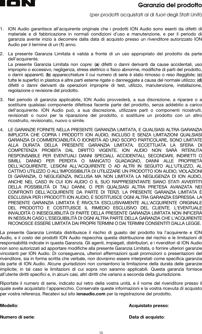   16 Garanzia del prodotto (per prodotti acquistati al di fuori degli Stati Uniti)   1. ION Audio garantisce all’acquirente originale che i prodotti ION Audio sono esenti da difetti di materiale e di fabbricazione in normali condizioni d’uso e manutenzione, e per il periodo di garanzia avente inizio a decorrere dalla data di acquisto presso un rivenditore autorizzato ION Audio per il termine di un (1) anno.   2. La presente Garanzia Limitata è valida a fronte di un uso appropriato del prodotto da parte dell’acquirente.  La presente Garanzia Limitata non copre: (a) difetti o danni derivanti da cause accidentali, uso improprio o eccessivo, negligenza, stress elettrico o fisico abnorme, modifiche di parti del prodotto, o danni apparenti; (b) apparecchiature il cui numero di serie è stato rimosso o reso illeggibile; (c) tutte le superfici in plastica e altre parti esterne rigate o danneggiate a causa del normale utilizzo; (d) difetti o danni derivanti da operazioni improprie di test, utilizzo, manutenzione, installazione, regolazione o revisione del prodotto.  3. Nel periodo di garanzia applicabile, ION Audio provvederà, a sua discrezione, a riparare o a sostituire qualsiasi componente difettosa facente parte del prodotto, senza addebito a carico dell’acquirente. ION Audio può, a sua discrezione, utilizzare parti o componenti ricostruiti, revisionati o nuovi per la riparazione del prodotto, o sostituire un prodotto con un altro ricostruito, revisionato, nuovo o simile.  4. LE GARANZIE FORNITE NELLA PRESENTE GARANZIA LIMITATA, E QUALSIASI ALTRA GARANZIA IMPLICITA CHE COPRA I PRODOTTI ION AUDIO, INCLUSO E SENZA LIMITAZIONI QUALSIASI GARANZIA DI COMMERCIABILITÀ O IDONEITÀ AD UNO SCOPO PARTICOLARE, SONO LIMITATE ALLA DURATA DELLA PRESENTE GARANZIA LIMITATA. ECCETTUATA LA SFERA DI COMPETENZA PROIBITA DAL DIRITTO VIGENTE, ION AUDIO NON SARÀ RITENUTA RESPONSABILE PER EVENTUALI DANNI SPECIALI, ACCIDENTALI, SECONDARI, INDIRETTI O SIMILI, DANNO PER PERDITA O MANCATO GUADAGNO, DANNI ALLE PROPRIETÀ DELL’ACQUIRENTE, LESIONI ALL’ACQUIRENTE O AD ALTRI IN SEGUITO ALL’UTILIZZO, AL CATTIVO UTILIZZO O ALL’IMPOSSIBILITÀ DI UTILIZZARE UN PRODOTTO ION AUDIO, VIOLAZIONI DI GARANZIA, O NEGLIGENZA, INCLUSA MA NON LIMITATA LA NEGLIGENZA DI ION AUDIO, ANCHE NEL CASO IN CUI ION AUDIO O IL SUO RAPPRESENTANTE SIANO STATI AVVERTITI DELLA POSSIBILITÀ DI TALI DANNI, O PER QUALSIASI ALTRA PRETESA AVANZATA NEI CONFRONTI DELL’ACQUIRENTE DA PARTE DI TERZI. LA PRESENTE GARANZIA LIMITATA È ESCLUSIVA PER I PRODOTTI ION AUDIO, E SOSTITUISCE OGNI ALTRA GARANZIA ESPRESSA. LA PRESENTE GARANZIA LIMITATA È RIVOLTA ESCLUSIVAMENTE ALL’ACQUIRENTE ORIGINALE DEL PRODOTTO E COSTITUISCE IL RIMEDIO ESCLUSIVO DEL CLIENTE. L’EVENTUALE INVALIDITÀ O INESEGUIBILITÀ DI PARTE DELLA PRESENTE GARANZIA LIMITATA NON INFICERÀ IN NESSUN CASO L’ESEGUIBILITÀ DI OGNI ALTRA PARTE DELLA GARANZIA CHE L’ACQUIRENTE RICONOSCE ESSERE LIMITATA DAI PROPRI TERMINI O DAI TERMINI CONSENTITI DALLA LEGGE.  La presente Garanzia Limitata distribuisce il rischio di guasto del prodotto tra l’acquirente e ION Audio, e il costo dei prodotti ION Audio rispecchia questa distribuzione del rischio e le limitazioni di responsabilità indicate in questa Garanzia. Gli agenti, impiegati, distributori, e i rivenditori di ION Audio non sono autorizzati ad apportare modifiche alla presente Garanzia Limitata, o fornire ulteriori garanzie vincolanti per ION Audio. Di conseguenza, ulteriori affermazioni quali promozioni o presentazioni del rivenditore, sia in forma scritta che verbale, non dovranno essere interpretati come specifica garanzia da parte di ION Audio. Alcune giurisdizioni non consentono la limitazione della durata delle garanzie implicite; in tal caso le limitazioni di cui sopra non saranno applicabili. Questa garanzia fornisce all’utente diritti specifici e, in alcuni casi, altri diritti che variano a seconda della giurisdizione.  Riportate il numero di serie, indicato sul retro della vostra unità, e il nome del rivenditore presso il quale avete acquistato l’apparecchio. Conservate queste informazioni e la vostra ricevuta di acquisto per vostra referenza. Recatevi sul sito ionaudio.com per la registrazione del prodotto.   Modello:      Acquistato presso:   Numero di serie:      Data di acquisto: 