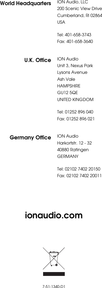         ionaudio.com          7-51-1340-D1 World Headquarters ION Audio, LLC200 Scenic View Drive Cumberland, RI 02864  USA  Tel: 401-658-3743 Fax: 401-658-3640  U.K. Office ION AudioUnit 3, Nexus Park Lysons Avenue Ash Vale HAMPSHIRE GU12 5QE UNITED KINGDOM  Tel: 01252 896 040 Fax: 01252 896 021  Germany Office ION AudioHarkortstr. 12 - 32 40880 Ratingen GERMANY  Tel: 02102 7402 20150 Fax: 02102 7402 20011 