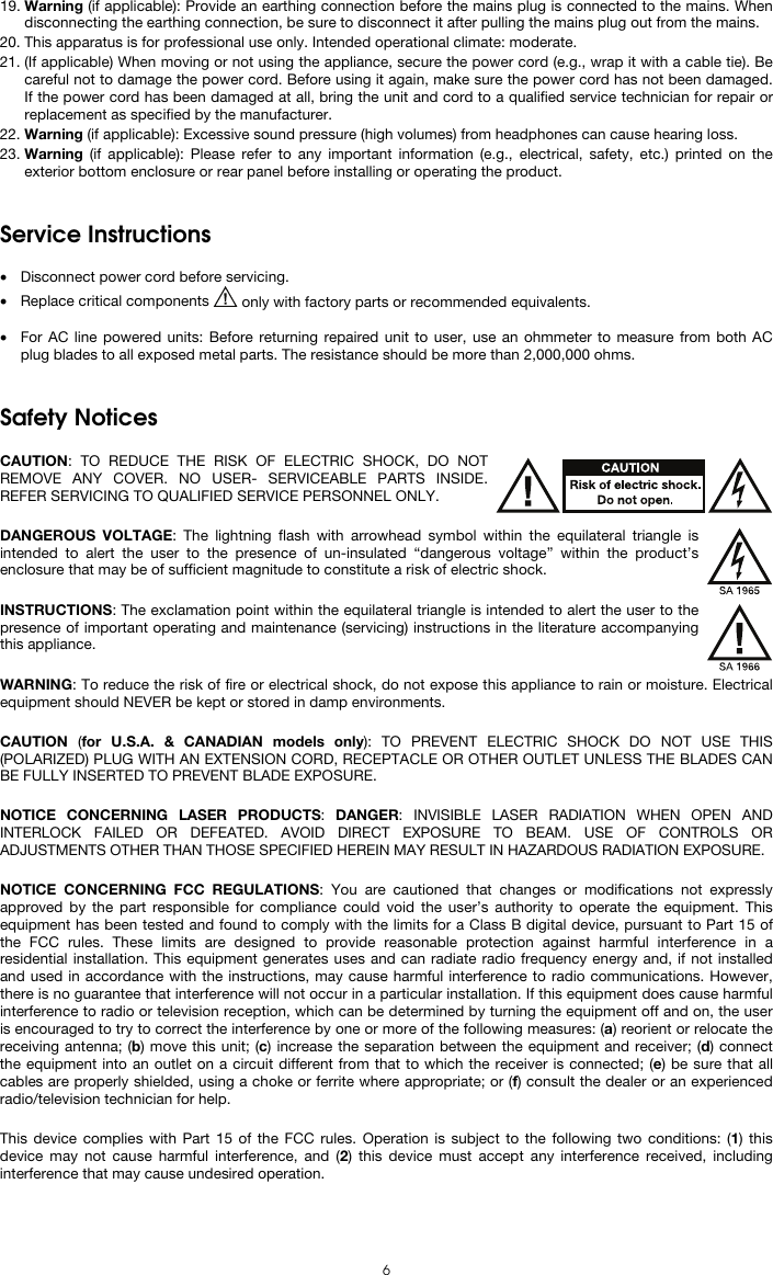   6 19. Warning (if applicable): Provide an earthing connection before the mains plug is connected to the mains. When disconnecting the earthing connection, be sure to disconnect it after pulling the mains plug out from the mains. 20. This apparatus is for professional use only. Intended operational climate: moderate. 21. (If applicable) When moving or not using the appliance, secure the power cord (e.g., wrap it with a cable tie). Be careful not to damage the power cord. Before using it again, make sure the power cord has not been damaged. If the power cord has been damaged at all, bring the unit and cord to a qualified service technician for repair or replacement as specified by the manufacturer. 22. Warning (if applicable): Excessive sound pressure (high volumes) from headphones can cause hearing loss. 23. Warning (if applicable): Please refer to any important information (e.g., electrical, safety, etc.) printed on the exterior bottom enclosure or rear panel before installing or operating the product.   Service Instructions  • Disconnect power cord before servicing. • Replace critical components   only with factory parts or recommended equivalents.  • For AC line powered units: Before returning repaired unit to user, use an ohmmeter to measure from both AC plug blades to all exposed metal parts. The resistance should be more than 2,000,000 ohms.   Safety Notices  CAUTION: TO REDUCE THE RISK OF ELECTRIC SHOCK, DO NOT REMOVE ANY COVER. NO USER- SERVICEABLE PARTS INSIDE. REFER SERVICING TO QUALIFIED SERVICE PERSONNEL ONLY.  DANGEROUS VOLTAGE: The lightning flash with arrowhead symbol within the equilateral triangle is intended to alert the user to the presence of un-insulated “dangerous voltage” within the product’s enclosure that may be of sufficient magnitude to constitute a risk of electric shock.  INSTRUCTIONS: The exclamation point within the equilateral triangle is intended to alert the user to the presence of important operating and maintenance (servicing) instructions in the literature accompanying this appliance.  WARNING: To reduce the risk of fire or electrical shock, do not expose this appliance to rain or moisture. Electrical equipment should NEVER be kept or stored in damp environments.  CAUTION  (for U.S.A. &amp; CANADIAN models only): TO PREVENT ELECTRIC SHOCK DO NOT USE THIS (POLARIZED) PLUG WITH AN EXTENSION CORD, RECEPTACLE OR OTHER OUTLET UNLESS THE BLADES CAN BE FULLY INSERTED TO PREVENT BLADE EXPOSURE.  NOTICE CONCERNING LASER PRODUCTS: DANGER: INVISIBLE LASER RADIATION WHEN OPEN AND INTERLOCK FAILED OR DEFEATED. AVOID DIRECT EXPOSURE TO BEAM. USE OF CONTROLS OR ADJUSTMENTS OTHER THAN THOSE SPECIFIED HEREIN MAY RESULT IN HAZARDOUS RADIATION EXPOSURE.  NOTICE CONCERNING FCC REGULATIONS: You are cautioned that changes or modifications not expressly approved by the part responsible for compliance could void the user’s authority to operate the equipment. This equipment has been tested and found to comply with the limits for a Class B digital device, pursuant to Part 15 of the FCC rules. These limits are designed to provide reasonable protection against harmful interference in a residential installation. This equipment generates uses and can radiate radio frequency energy and, if not installed and used in accordance with the instructions, may cause harmful interference to radio communications. However, there is no guarantee that interference will not occur in a particular installation. If this equipment does cause harmful interference to radio or television reception, which can be determined by turning the equipment off and on, the user is encouraged to try to correct the interference by one or more of the following measures: (a) reorient or relocate the receiving antenna; (b) move this unit; (c) increase the separation between the equipment and receiver; (d) connect the equipment into an outlet on a circuit different from that to which the receiver is connected; (e) be sure that all cables are properly shielded, using a choke or ferrite where appropriate; or (f) consult the dealer or an experienced radio/television technician for help.  This device complies with Part 15 of the FCC rules. Operation is subject to the following two conditions: (1) this device may not cause harmful interference, and (2) this device must accept any interference received, including interference that may cause undesired operation.  