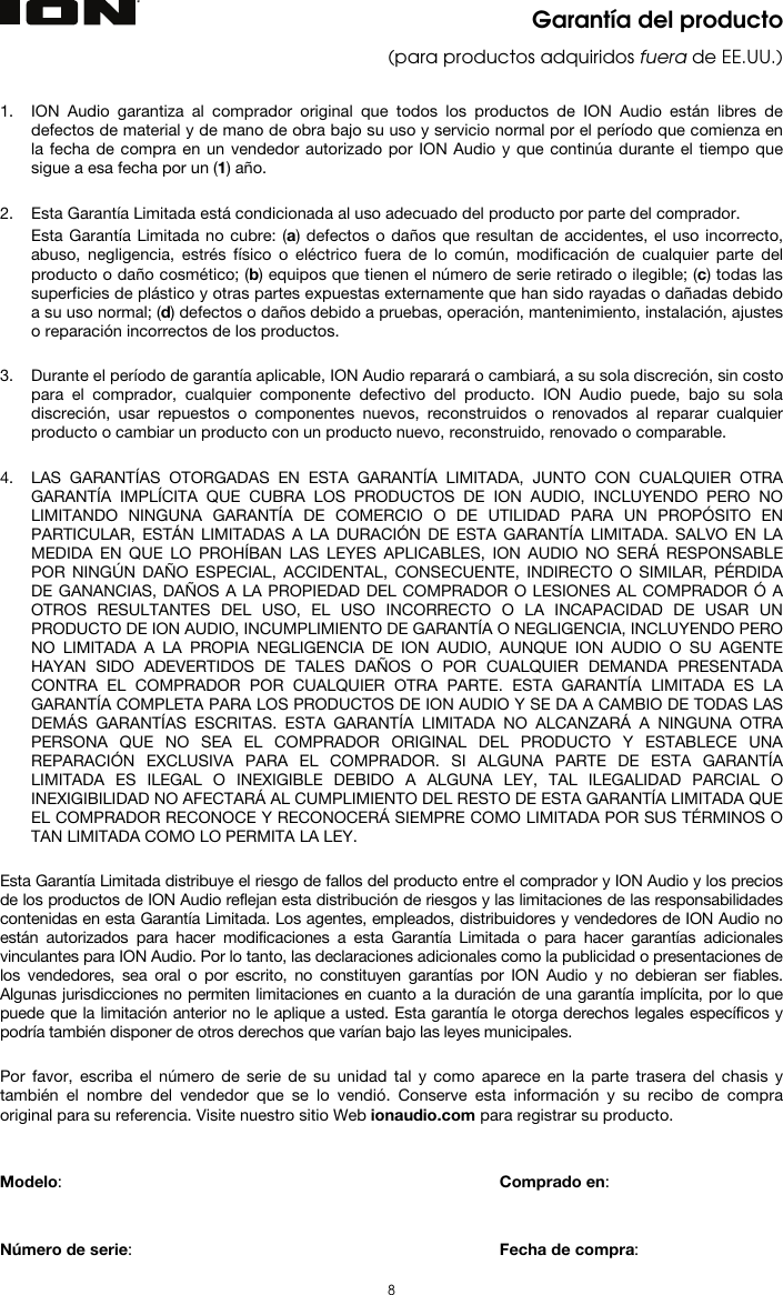   8  Garantía del producto (para productos adquiridos fuera de EE.UU.)   1. ION Audio garantiza al comprador original que todos los productos de ION Audio están libres de defectos de material y de mano de obra bajo su uso y servicio normal por el período que comienza en la fecha de compra en un vendedor autorizado por ION Audio y que continúa durante el tiempo que sigue a esa fecha por un (1) año.   2. Esta Garantía Limitada está condicionada al uso adecuado del producto por parte del comprador. Esta Garantía Limitada no cubre: (a) defectos o daños que resultan de accidentes, el uso incorrecto, abuso, negligencia, estrés físico o eléctrico fuera de lo común, modificación de cualquier parte del producto o daño cosmético; (b) equipos que tienen el número de serie retirado o ilegible; (c) todas las superficies de plástico y otras partes expuestas externamente que han sido rayadas o dañadas debido a su uso normal; (d) defectos o daños debido a pruebas, operación, mantenimiento, instalación, ajustes o reparación incorrectos de los productos.  3. Durante el período de garantía aplicable, ION Audio reparará o cambiará, a su sola discreción, sin costo para el comprador, cualquier componente defectivo del producto. ION Audio puede, bajo su sola discreción, usar repuestos o componentes nuevos, reconstruidos o renovados al reparar cualquier producto o cambiar un producto con un producto nuevo, reconstruido, renovado o comparable.   4. LAS GARANTÍAS OTORGADAS EN ESTA GARANTÍA LIMITADA, JUNTO CON CUALQUIER OTRA GARANTÍA IMPLÍCITA QUE CUBRA LOS PRODUCTOS DE ION AUDIO, INCLUYENDO PERO NO LIMITANDO NINGUNA GARANTÍA DE COMERCIO O DE UTILIDAD PARA UN PROPÓSITO EN PARTICULAR, ESTÁN LIMITADAS A LA DURACIÓN DE ESTA GARANTÍA LIMITADA. SALVO EN LA MEDIDA EN QUE LO PROHÍBAN LAS LEYES APLICABLES, ION AUDIO NO SERÁ RESPONSABLE POR NINGÚN DAÑO ESPECIAL, ACCIDENTAL, CONSECUENTE, INDIRECTO O SIMILAR, PÉRDIDA DE GANANCIAS, DAÑOS A LA PROPIEDAD DEL COMPRADOR O LESIONES AL COMPRADOR Ó A OTROS RESULTANTES DEL USO, EL USO INCORRECTO O LA INCAPACIDAD DE USAR UN PRODUCTO DE ION AUDIO, INCUMPLIMIENTO DE GARANTÍA O NEGLIGENCIA, INCLUYENDO PERO NO LIMITADA A LA PROPIA NEGLIGENCIA DE ION AUDIO, AUNQUE ION AUDIO O SU AGENTE HAYAN SIDO ADEVERTIDOS DE TALES DAÑOS O POR CUALQUIER DEMANDA PRESENTADA CONTRA EL COMPRADOR POR CUALQUIER OTRA PARTE. ESTA GARANTÍA LIMITADA ES LA GARANTÍA COMPLETA PARA LOS PRODUCTOS DE ION AUDIO Y SE DA A CAMBIO DE TODAS LAS DEMÁS GARANTÍAS ESCRITAS. ESTA GARANTÍA LIMITADA NO ALCANZARÁ A NINGUNA OTRA PERSONA QUE NO SEA EL COMPRADOR ORIGINAL DEL PRODUCTO Y ESTABLECE UNA REPARACIÓN EXCLUSIVA PARA EL COMPRADOR. SI ALGUNA PARTE DE ESTA GARANTÍA LIMITADA ES ILEGAL O INEXIGIBLE DEBIDO A ALGUNA LEY, TAL ILEGALIDAD PARCIAL O INEXIGIBILIDAD NO AFECTARÁ AL CUMPLIMIENTO DEL RESTO DE ESTA GARANTÍA LIMITADA QUE EL COMPRADOR RECONOCE Y RECONOCERÁ SIEMPRE COMO LIMITADA POR SUS TÉRMINOS O TAN LIMITADA COMO LO PERMITA LA LEY.  Esta Garantía Limitada distribuye el riesgo de fallos del producto entre el comprador y ION Audio y los precios de los productos de ION Audio reflejan esta distribución de riesgos y las limitaciones de las responsabilidades contenidas en esta Garantía Limitada. Los agentes, empleados, distribuidores y vendedores de ION Audio no están autorizados para hacer modificaciones a esta Garantía Limitada o para hacer garantías adicionales vinculantes para ION Audio. Por lo tanto, las declaraciones adicionales como la publicidad o presentaciones de los vendedores, sea oral o por escrito, no constituyen garantías por ION Audio y no debieran ser fiables. Algunas jurisdicciones no permiten limitaciones en cuanto a la duración de una garantía implícita, por lo que puede que la limitación anterior no le aplique a usted. Esta garantía le otorga derechos legales específicos y podría también disponer de otros derechos que varían bajo las leyes municipales.   Por favor, escriba el número de serie de su unidad tal y como aparece en la parte trasera del chasis y también el nombre del vendedor que se lo vendió. Conserve esta información y su recibo de compra original para su referencia. Visite nuestro sitio Web ionaudio.com para registrar su producto.   Modelo:       Comprado en:   Número de serie:      Fecha de compra: 