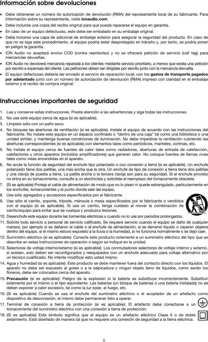   9 Información sobre devoluciones  • Debe obtenerse un número de autorización de devolución (RMA) del representante local de su fabricante. Para información sobre su representante, visite ionaudio.com.  • Debe incluirse una copia del recibo original para que pueda repararse el equipo en garantía. • En caso de un equipo defectuoso, este debe ser embalado en su embalaje original.  • Debe incluirse una capa de adicional de embalaje exterior para asegurar la seguridad del producto. En caso de que no se siga este procedimiento, el equipo podría estar desprotegido en tránsito y, por tanto, se podría poner en peligro la garantía.  • ION Audio no aceptará envíos COD (contra reembolso) y no se ofrecerá petición de servicio (call tag) para mercancías devueltas.  • ION Audio no devolverá mercancía reparada a los clientes mediante servicio prioritario, a menos que exista una petición por escrito a expensas del cliente. Las peticiones deben ser dirigidas por escrito junto con la mercancía devuelta. • El equipo defectuoso debería ser enviado al servicio de reparación local, con los gastos de transporte pagados por adelantado junto con un número de autorización de devolución (RMA) impreso con claridad en el embalaje externo y el recibo de compra original.   Instrucciones importantes de seguridad  1. Lea y conserve estas instrucciones. Preste atención a las advertencias y siga todas las instrucciones. 2. No use este equipo cerca de agua (si es aplicable). 3. Límpielo sólo con un paño seco. 4. No bloquee las aberturas de ventilación (si es aplicable). Instale el equipo de acuerdo con las instrucciones del fabricante. No instale este equipo en un espacio confinado o “dentro de una caja” tal como una biblioteca o una unidad similar, y mantenga buenas condiciones de iluminación. No debe impedirse la ventilación cubriendo las aberturas correspondientes (si es aplicable) con elementos tales como periódicos, manteles, cortinas, etc. 5. No instale el equipo cerca de fuentes de calor tales como radiadores, aberturas de entrada de calefacción, calefactores u otros aparatos (incluidos amplificadores) que generen calor. No coloque fuentes de llamas vivas tales como velas encendidas en el aparato. 6. No anule la función de seguridad del enchufe tipo polarizado o con conexión a tierra (si es aplicable). Un enchufe polarizado tiene dos patillas, una más ancha que la otra. Un enchufe de tipo de conexión a tierra tiene dos patillas y una clavija de puesta a tierra. La patilla ancha o la tercera clavija son para su seguridad. Si el enchufe provisto no entra en su tomacorriente, consulte a un electricista y solicítele el reemplazo del tomacorriente obsolete.  7. (Si es aplicable) Proteja el cable de alimentación de modo que no lo pisen ni quede estrangulado, particularmente en los enchufes, tomacorrientes y el punto donde sale del equipo. 8. Use sólo agregados y accesorios especificados por el fabricante. 9. Use sólo el carrito, soporte, trípode, ménsula o mesa especificados por el fabricante o vendidos con el equipo (si es aplicable). Si usa un carrito, tenga cuidado al mover la combinación de carrito/equipo para evitar que se vuelque y produzca lesiones. 10. Desenchufe este equipo durante las tormentas eléctricas o cuando no lo use por períodos prolongados. 11. Solicite todo servicio a personal de servicio calificado. Se requiere servicio cuando el equipo se dañó de cualquier manera, por ejemplo si se dañaron el cable o el enchufe de alimentación, si se derramó líquido o cayeron objetos dentro del equipo, si el mismo estuvo expuesto a la lluvia o la humedad, si no funciona normalmente o se dejó caer. 12. Suministro eléctrico (si es aplicable): Conecte este producto solamente a un suministro eléctrico del tipo que se describe en estas instrucciones de operación o según se indique en la unidad. 13. Selectores de voltaje interno/externo (si es aplicable): Los conmutadores selectores de voltaje interno y externo, si existen, solo deben ser reconfigurados y reequipados con un enchufe adecuado para voltaje alternativo por un técnico cualificado. No intente modificar esto usted mismo. 14. Agua y humedad (si es aplicable): Este producto se debe mantener fuera del contacto directo con los líquidos. El aparato no debe ser expuesto al goteo o a la salpicadura y ningun objeto lleno de líquidos, como serián los floreros, debe ser colocados cerca del aparato. 15. Precaución (si es aplicable): Peligro de la explosión si la batería se substituye incorrectamente. Substituir solamente por el mismo o el tipo equivalente. Las baterías (un bloque de baterías o una batería instalada) no se deben exponer a calor excesivo, tal como la luz solar, el fuego, etc. 16. (Si es aplicable) Cuando se usa el enchufe del suministro eléctrico o el acoplador de un artefacto como dispositivo de desconexión, el mismo debe permanecer listo a operar. 17. Terminal de conexión a tierra de protección (si es aplicable): El artefacto debe conectarse a un tomacorriente del suministro eléctrico con una conexión a tierra de protección. 18. (Si es aplicable) Este símbolo significa que el equipo es un artefacto eléctrico Clase II o de doble aislamiento. Está diseñado de manera tal que no requiere una conexión de seguridad a la tierra eléctrica. 