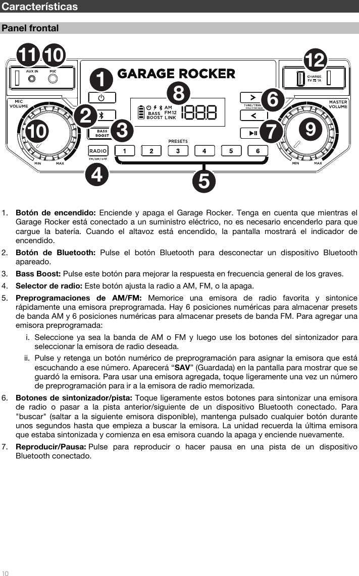   10  Características  Panel frontal  1. Botón de encendido: Enciende y apaga el Garage Rocker. Tenga en cuenta que mientras el Garage Rocker está conectado a un suministro eléctrico, no es necesario encenderlo para que cargue la batería. Cuando el altavoz está encendido, la pantalla mostrará el indicador de encendido. 2. Botón de Bluetooth: Pulse el botón Bluetooth para desconectar un dispositivo Bluetooth apareado. 3. Bass Boost: Pulse este botón para mejorar la respuesta en frecuencia general de los graves. 4. Selector de radio: Este botón ajusta la radio a AM, FM, o la apaga. 5. Preprogramaciones de AM/FM: Memorice una emisora de radio favorita y sintonice rápidamente una emisora preprogramada. Hay 6 posiciones numéricas para almacenar presets de banda AM y 6 posiciones numéricas para almacenar presets de banda FM. Para agregar una emisora preprogramada: i. Seleccione ya sea la banda de AM o FM y luego use los botones del sintonizador para seleccionar la emisora de radio deseada. ii. Pulse y retenga un botón numérico de preprogramación para asignar la emisora que está escuchando a ese número. Aparecerá “SAV” (Guardada) en la pantalla para mostrar que se guardó la emisora. Para usar una emisora agregada, toque ligeramente una vez un número de preprogramación para ir a la emisora de radio memorizada. 6. Botones de sintonizador/pista: Toque ligeramente estos botones para sintonizar una emisora de radio o pasar a la pista anterior/siguiente de un dispositivo Bluetooth conectado. Para &quot;buscar&quot; (saltar a la siguiente emisora disponible), mantenga pulsado cualquier botón durante unos segundos hasta que empieza a buscar la emisora. La unidad recuerda la última emisora que estaba sintonizada y comienza en esa emisora cuando la apaga y enciende nuevamente. 7. Reproducir/Pausa: Pulse para reproducir o hacer pausa en una pista de un dispositivo Bluetooth conectado.         12536789101112104