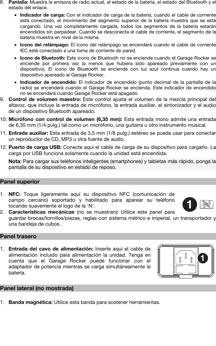   11  8. Pantalla: Muestra la emisora de radio actual, el estado de la batería, el estado del Bluetooth y el estado del enlace. • Indicador de carga: Con el indicador de carga de la batería, cuando el cable de corriente está conectado, el movimiento del segmento superior de la batería muestra que se está cargando. Una vez completamente cargada, todos los segmentos de la batería estarán encendidos sin parpadear. Cuando se desconecta el cable de corriente, el segmento de la batería muestra en nivel de la misma. • Icono del relámpago: El icono del relámpago se encenderá cuando el cable de corriente IEC esté conectado a una toma de corriente de pared. • Icono de Bluetooth: Este icono de Bluetooth no se enciende cuando el Garage Rocker se enciende por primera vez (a menos que hubiera sido apareado previamente con un dispositivo). El icono de Bluetooth se enciende con luz azul continua cuando hay un dispositivo apareado al Garage Rocker. • Indicador de encendido: El indicador de encendido (punto decimal de la pantalla de la radio) se encenderá cuando el Garage Rocker se encienda. Este indicador de encendido no se encenderá cuando Garage Rocker está apagado. 9. Control de volumen maestro: Este control ajusta el volumen de la mezcla principal del altavoz, que incluye la entrada de micrófono, la entrada auxiliar, el sintonizador y el audio de un dispositivo Bluetooth apareado. 10. Micrófono con control de volumen (6,35 mm): Esta entrada mono admite una entrada de 6,35 mm (1/4 pulg.) tal como un micrófono, una guitarra u otro instrumento musical. 11. Entrada auxiliar: Esta entrada de 3,5 mm (1/8 pulg.) estéreo se puede usar para conectar un reproductor de CD, MP3 u otra fuente de audio. 12. Puerto de carga USB: Conecte aquí el cable de carga de su dispositivo para cargarlo. La carga por USB funciona solamente cuando la unidad está encendida. Nota: Para cargar sus teléfonos inteligentes (smartphones) y tabletas más rápido, ponga la pantalla de su dispositivo en estado de reposo.  Panel superior  1. NFC: Toque ligeramente aquí su dispositivo NFC (comunicación de campo cercano) soportado y habilitado para aparear su teléfono tocando suavemente el logo de la ‘N’.  2. Características mecánicas (no se muestran):  Utilice este panel para guardar brocas/tornillos/piezas, reglas con sistema métrico e imperial, un transportador y una bandeja de cubos.  Panel trasero  1. Entrada del cavo de alimentación: Inserte aquí el cable de alimentación incluido para alimentación la unidad. Tenga en cuenta que el Garage Rocker puede funcionar con el adaptador de potencia mientras se carga simultáneamente la batería.   Panel lateral (no mostrada)  1. Banda magnética: Utilice esta banda para sostener herramientas.    11