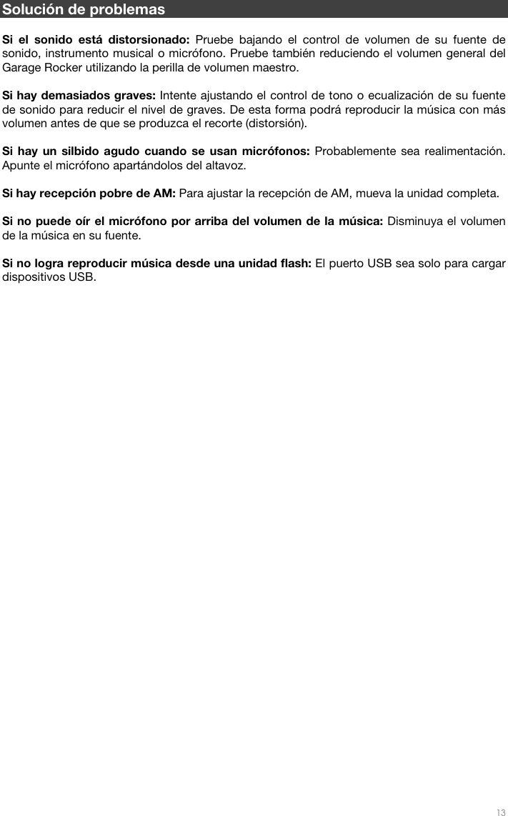   13  Solución de problemas  Si el sonido está distorsionado: Pruebe bajando el control de volumen de su fuente de sonido, instrumento musical o micrófono. Pruebe también reduciendo el volumen general del Garage Rocker utilizando la perilla de volumen maestro.   Si hay demasiados graves: Intente ajustando el control de tono o ecualización de su fuente de sonido para reducir el nivel de graves. De esta forma podrá reproducir la música con más volumen antes de que se produzca el recorte (distorsión).   Si hay un silbido agudo cuando se usan micrófonos: Probablemente sea realimentación. Apunte el micrófono apartándolos del altavoz.  Si hay recepción pobre de AM: Para ajustar la recepción de AM, mueva la unidad completa.   Si no puede oír el micrófono por arriba del volumen de la música: Disminuya el volumen de la música en su fuente.  Si no logra reproducir música desde una unidad flash: El puerto USB sea solo para cargar dispositivos USB.      