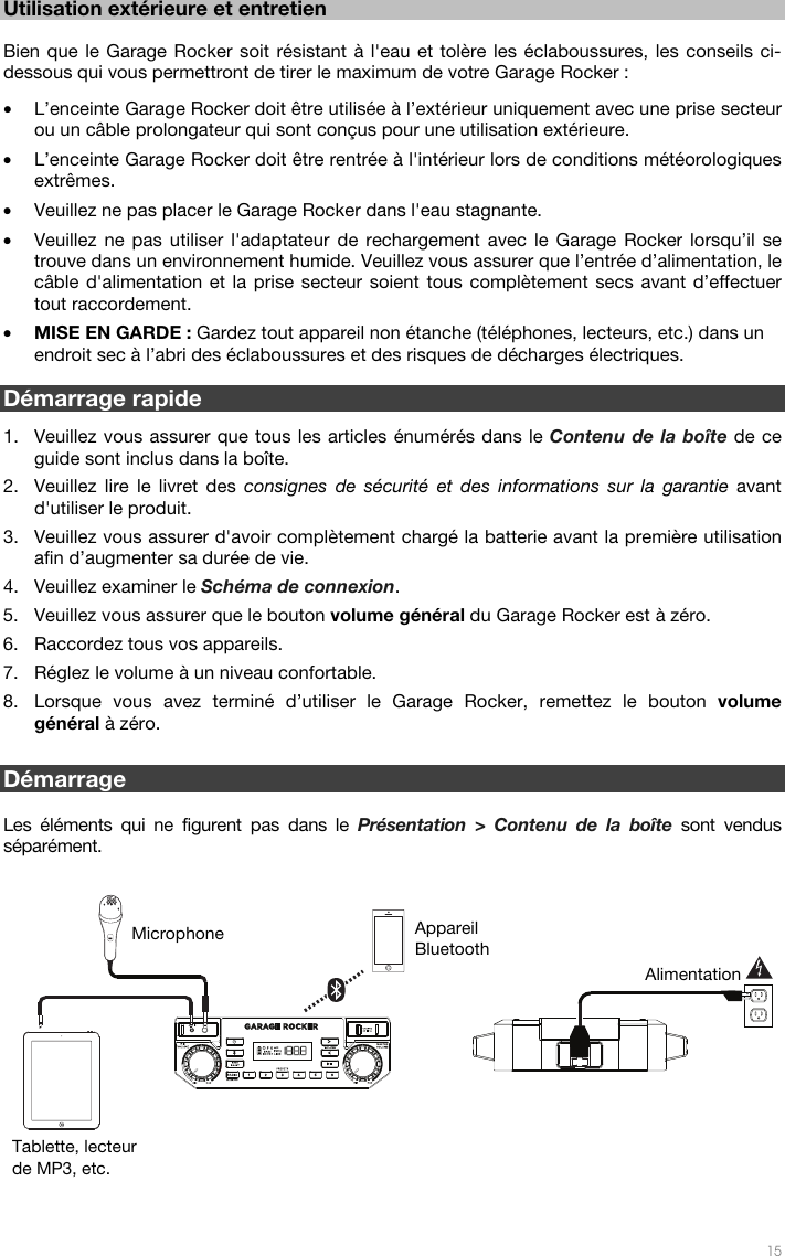   15  Utilisation extérieure et entretien   Bien que le Garage Rocker soit résistant à l&apos;eau et tolère les éclaboussures, les conseils ci-dessous qui vous permettront de tirer le maximum de votre Garage Rocker :  • L’enceinte Garage Rocker doit être utilisée à l’extérieur uniquement avec une prise secteur ou un câble prolongateur qui sont conçus pour une utilisation extérieure. • L’enceinte Garage Rocker doit être rentrée à l&apos;intérieur lors de conditions météorologiques extrêmes.  • Veuillez ne pas placer le Garage Rocker dans l&apos;eau stagnante. • Veuillez ne pas utiliser l&apos;adaptateur de rechargement avec le Garage Rocker lorsqu’il se trouve dans un environnement humide. Veuillez vous assurer que l’entrée d’alimentation, le câble d&apos;alimentation et la prise secteur soient tous complètement secs avant d’effectuer tout raccordement. • MISE EN GARDE : Gardez tout appareil non étanche (téléphones, lecteurs, etc.) dans un endroit sec à l’abri des éclaboussures et des risques de décharges électriques.  Démarrage rapide   1. Veuillez vous assurer que tous les articles énumérés dans le Contenu de la boîte de ce guide sont inclus dans la boîte. 2. Veuillez lire le livret des consignes de sécurité et des informations sur la garantie avant d&apos;utiliser le produit. 3. Veuillez vous assurer d&apos;avoir complètement chargé la batterie avant la première utilisation afin d’augmenter sa durée de vie. 4. Veuillez examiner le Schéma de connexion. 5. Veuillez vous assurer que le bouton volume général du Garage Rocker est à zéro. 6. Raccordez tous vos appareils. 7. Réglez le volume à un niveau confortable. 8. Lorsque vous avez terminé d’utiliser le Garage Rocker, remettez le bouton volume général à zéro.    Démarrage  Les éléments qui ne figurent pas dans le Présentation &gt; Contenu de la boîte sont vendus séparément.    Tablette, lecteur de MP3, etc. Microphone  Appareil Bluetooth Alimentation 