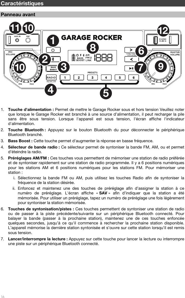   16  Caractéristiques  Panneau avant  1. Touche d&apos;alimentation : Permet de mettre le Garage Rocker sous et hors tension Veuillez noter que lorsque le Garage Rocker est branché à une source d’alimentation, il peut recharger la pile sans être sous tension. Lorsque l&apos;appareil est sous tension, l&apos;écran affiche l&apos;indicateur d&apos;alimentation. 2. Touche Bluetooth : Appuyez sur le bouton Bluetooth du pour déconnecter le périphérique Bluetooth branché. 3. Bass Boost : Cette touche permet d&apos;augmenter la réponse en basse fréquence. 4. Sélecteur de bande radio : Ce sélecteur permet de syntoniser la bande FM, AM, ou et permet d’éteindre la radio. 5. Préréglages AM/FM : Ces touches vous permettent de mémoriser une station de radio préférée et de syntoniser rapidement sur une station de radio programmée. Il y a 6 positions numériques pour les stations AM et 6 positions numériques pour les stations FM. Pour mémoriser une station : i. Sélectionnez la bande FM ou AM, puis utilisez les touches Radio afin de syntoniser la fréquence de la station désirée. ii. Enfoncez et maintenez une des touches de préréglage afin d’assigner la station à ce numéro de préréglage. L&apos;écran affiche « SAV » afin d’indiquer que la station a été mémorisée. Pour utiliser un préréglage, tapez un numéro de préréglage une fois légèrement pour syntoniser la station mémorisée. 6. Touches de syntonisation/pistes : Ces touches permettent de syntoniser une station de radio ou de passer à la piste précédente/suivante sur un périphérique Bluetooth connecté. Pour balayer la bande (passer à la prochaine station), maintenez une de ces touches enfoncée quelques secondes, jusqu’à ce qu&apos;il commence à rechercher la prochaine station disponible. L’appareil mémorise la dernière station syntonisée et s’ouvre sur cette station lorsqu’il est remis sous tension. 7. Lancer/interrompre la lecture : Appuyez sur cette touche pour lancer la lecture ou interrompre une piste sur un périphérique Bluetooth connecté.        12536789101112104