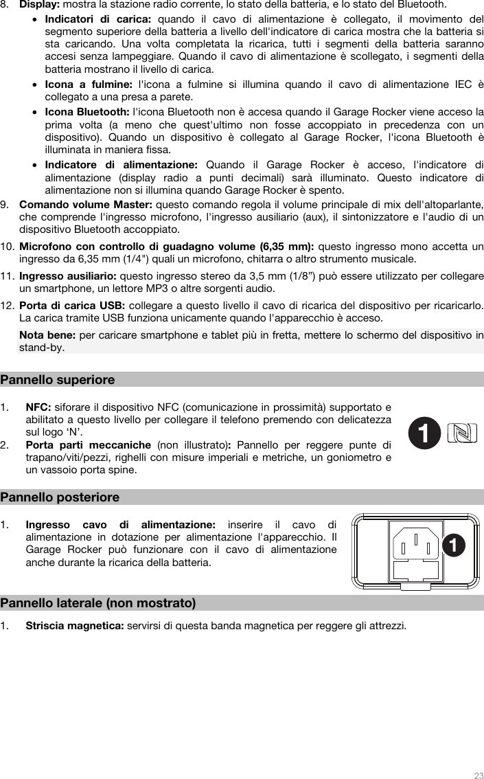   23  8. Display: mostra la stazione radio corrente, lo stato della batteria, e lo stato del Bluetooth. • Indicatori di carica: quando il cavo di alimentazione è collegato, il movimento del segmento superiore della batteria a livello dell&apos;indicatore di carica mostra che la batteria si sta caricando. Una volta completata la ricarica, tutti i segmenti della batteria saranno accesi senza lampeggiare. Quando il cavo di alimentazione è scollegato, i segmenti della batteria mostrano il livello di carica. • Icona a fulmine: l&apos;icona a fulmine si illumina quando il cavo di alimentazione IEC è collegato a una presa a parete. • Icona Bluetooth: l&apos;icona Bluetooth non è accesa quando il Garage Rocker viene acceso la prima volta (a meno che quest&apos;ultimo non fosse accoppiato in precedenza con un dispositivo). Quando un dispositivo è collegato al Garage Rocker, l&apos;icona Bluetooth è illuminata in maniera fissa. • Indicatore di alimentazione: Quando il Garage Rocker è acceso, l&apos;indicatore di alimentazione (display radio a punti decimali) sarà illuminato. Questo indicatore di alimentazione non si illumina quando Garage Rocker è spento. 9. Comando volume Master: questo comando regola il volume principale di mix dell&apos;altoparlante, che comprende l&apos;ingresso microfono, l&apos;ingresso ausiliario (aux), il sintonizzatore e l&apos;audio di un dispositivo Bluetooth accoppiato. 10. Microfono con controllo di guadagno volume (6,35 mm): questo ingresso mono accetta un ingresso da 6,35 mm (1/4&quot;) quali un microfono, chitarra o altro strumento musicale. 11. Ingresso ausiliario: questo ingresso stereo da 3,5 mm (1/8”) può essere utilizzato per collegare un smartphone, un lettore MP3 o altre sorgenti audio. 12. Porta di carica USB: collegare a questo livello il cavo di ricarica del dispositivo per ricaricarlo. La carica tramite USB funziona unicamente quando l&apos;apparecchio è acceso. Nota bene: per caricare smartphone e tablet più in fretta, mettere lo schermo del dispositivo in stand-by.  Pannello superiore  1. NFC: siforare il dispositivo NFC (comunicazione in prossimità) supportato e abilitato a questo livello per collegare il telefono premendo con delicatezza sul logo ‘N’.  2. Porta parti meccaniche (non illustrato):  Pannello per reggere punte di trapano/viti/pezzi, righelli con misure imperiali e metriche, un goniometro e un vassoio porta spine.  Pannello posteriore  1. Ingresso cavo di alimentazione: inserire il cavo di alimentazione in dotazione per alimentazione l&apos;apparecchio. Il Garage Rocker può funzionare con il cavo di alimentazione anche durante la ricarica della batteria.   Pannello laterale (non mostrato)  1. Striscia magnetica: servirsi di questa banda magnetica per reggere gli attrezzi.                   11