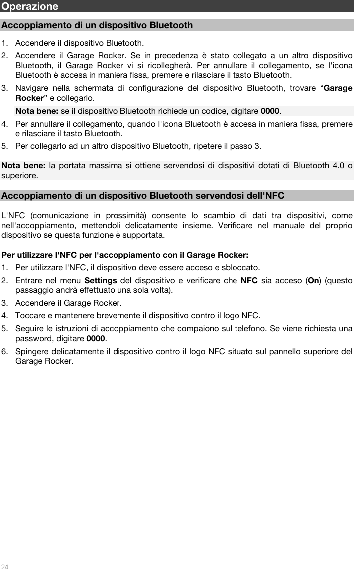   24   Operazione  Accoppiamento di un dispositivo Bluetooth  1. Accendere il dispositivo Bluetooth. 2. Accendere il Garage Rocker. Se in precedenza è stato collegato a un altro dispositivo Bluetooth, il Garage Rocker vi si ricollegherà. Per annullare il collegamento, se l&apos;icona Bluetooth è accesa in maniera fissa, premere e rilasciare il tasto Bluetooth.  3. Navigare nella schermata di configurazione del dispositivo Bluetooth, trovare “Garage Rocker” e collegarlo.   Nota bene: se il dispositivo Bluetooth richiede un codice, digitare 0000.   4. Per annullare il collegamento, quando l&apos;icona Bluetooth è accesa in maniera fissa, premere e rilasciare il tasto Bluetooth.  5. Per collegarlo ad un altro dispositivo Bluetooth, ripetere il passo 3.    Nota bene: la portata massima si ottiene servendosi di dispositivi dotati di Bluetooth 4.0 o superiore.    Accoppiamento di un dispositivo Bluetooth servendosi dell&apos;NFC  L&apos;NFC (comunicazione in prossimità) consente lo scambio di dati tra dispositivi, come nell&apos;accoppiamento, mettendoli delicatamente insieme. Verificare nel manuale del proprio dispositivo se questa funzione è supportata.  Per utilizzare l&apos;NFC per l&apos;accoppiamento con il Garage Rocker: 1. Per utilizzare l&apos;NFC, il dispositivo deve essere acceso e sbloccato. 2. Entrare nel menu Settings del dispositivo e verificare che NFC sia acceso (On) (questo passaggio andrà effettuato una sola volta). 3. Accendere il Garage Rocker. 4. Toccare e mantenere brevemente il dispositivo contro il logo NFC. 5. Seguire le istruzioni di accoppiamento che compaiono sul telefono. Se viene richiesta una password, digitare 0000. 6. Spingere delicatamente il dispositivo contro il logo NFC situato sul pannello superiore del Garage Rocker.  