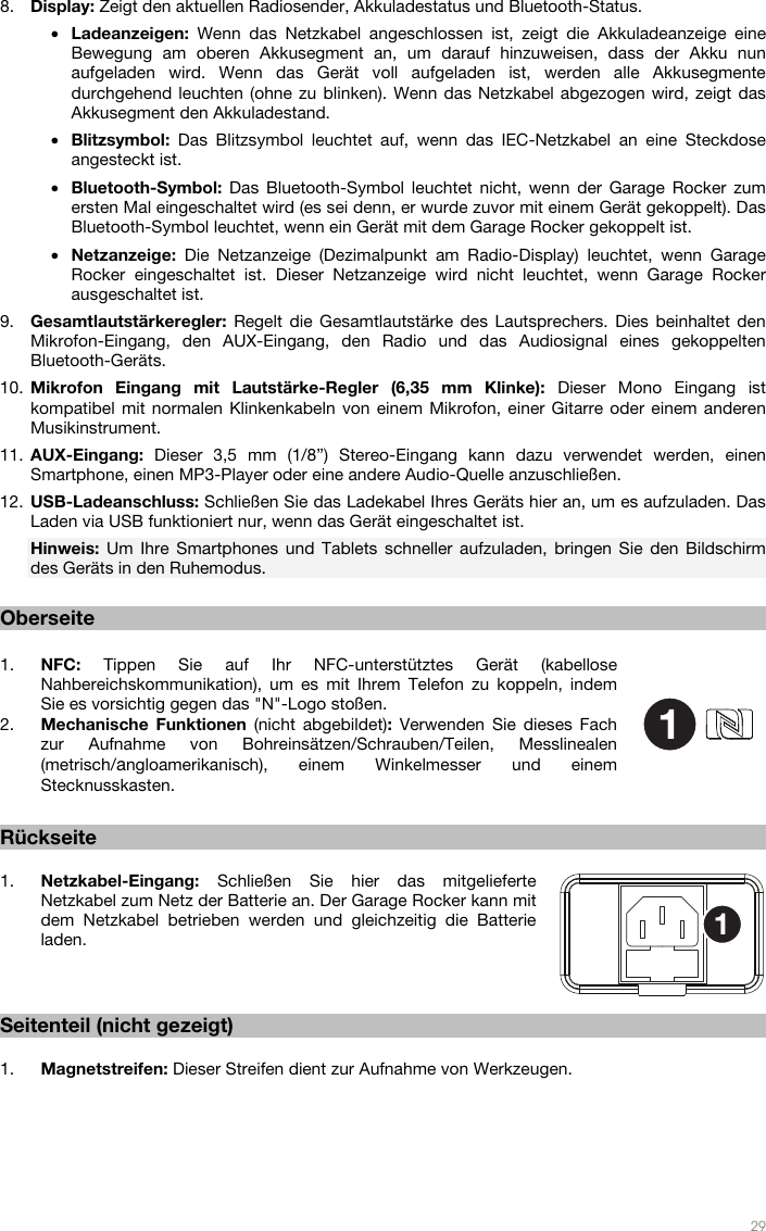   29  8. Display: Zeigt den aktuellen Radiosender, Akkuladestatus und Bluetooth-Status. • Ladeanzeigen:  Wenn das Netzkabel angeschlossen ist, zeigt die Akkuladeanzeige eine Bewegung am oberen Akkusegment an, um darauf hinzuweisen, dass der Akku nun aufgeladen wird. Wenn das Gerät voll aufgeladen ist, werden alle Akkusegmente durchgehend leuchten (ohne zu blinken). Wenn das Netzkabel abgezogen wird, zeigt das Akkusegment den Akkuladestand. • Blitzsymbol:  Das Blitzsymbol leuchtet auf, wenn das IEC-Netzkabel an eine Steckdose angesteckt ist. • Bluetooth-Symbol:  Das Bluetooth-Symbol leuchtet nicht, wenn der Garage Rocker zum ersten Mal eingeschaltet wird (es sei denn, er wurde zuvor mit einem Gerät gekoppelt). Das Bluetooth-Symbol leuchtet, wenn ein Gerät mit dem Garage Rocker gekoppelt ist. • Netzanzeige:  Die Netzanzeige (Dezimalpunkt am Radio-Display) leuchtet, wenn Garage Rocker eingeschaltet ist. Dieser Netzanzeige wird nicht leuchtet, wenn Garage Rocker ausgeschaltet ist. 9. Gesamtlautstärkeregler: Regelt die Gesamtlautstärke des Lautsprechers. Dies beinhaltet den Mikrofon-Eingang, den AUX-Eingang, den Radio und das Audiosignal eines gekoppelten Bluetooth-Geräts. 10. Mikrofon Eingang mit Lautstärke-Regler (6,35 mm Klinke): Dieser Mono Eingang ist kompatibel mit normalen Klinkenkabeln von einem Mikrofon, einer Gitarre oder einem anderen Musikinstrument. 11. AUX-Eingang:  Dieser 3,5 mm (1/8”) Stereo-Eingang kann dazu verwendet werden, einen Smartphone, einen MP3-Player oder eine andere Audio-Quelle anzuschließen. 12. USB-Ladeanschluss: Schließen Sie das Ladekabel Ihres Geräts hier an, um es aufzuladen. Das Laden via USB funktioniert nur, wenn das Gerät eingeschaltet ist. Hinweis:  Um Ihre Smartphones und Tablets schneller aufzuladen, bringen Sie den Bildschirm des Geräts in den Ruhemodus.  Oberseite  1. NFC: Tippen Sie auf Ihr NFC-unterstütztes Gerät (kabellose Nahbereichskommunikation), um es mit Ihrem Telefon zu koppeln, indem Sie es vorsichtig gegen das &quot;N&quot;-Logo stoßen.  2. Mechanische Funktionen (nicht abgebildet): Verwenden Sie dieses Fach zur Aufnahme von Bohreinsätzen/Schrauben/Teilen, Messlinealen (metrisch/angloamerikanisch), einem Winkelmesser und einem Stecknusskasten.   Rückseite  1. Netzkabel-Eingang: Schließen Sie hier das mitgelieferte Netzkabel zum Netz der Batterie an. Der Garage Rocker kann mit dem Netzkabel betrieben werden und gleichzeitig die Batterie laden.     Seitenteil (nicht gezeigt)  1. Magnetstreifen: Dieser Streifen dient zur Aufnahme von Werkzeugen.   11