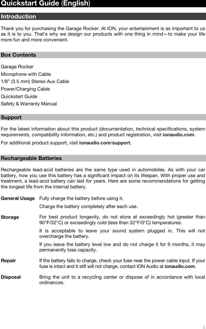   3  Quickstart Guide (English)  Introduction  Thank you for purchasing the Garage Rocker. At ION, your entertainment is as important to us as it is to you. That’s why we design our products with one thing in mind—to make your life more fun and more convenient.   Box Contents  Garage Rocker Microphone with Cable 1/8” (3.5 mm) Stereo Aux Cable Power/Charging Cable Quickstart Guide Safety &amp; Warranty Manual  Support  For the latest information about this product (documentation, technical specifications, system requirements, compatibility information, etc.) and product registration, visit ionaudio.com. For additional product support, visit ionaudio.com/support.  Rechargeable Batteries  Rechargeable lead-acid batteries are the same type used in automobiles. As with your car battery, how you use this battery has a significant impact on its lifespan. With proper use and treatment, a lead-acid battery can last for years. Here are some recommendations for getting the longest life from the internal battery.  General Usage  Fully charge the battery before using it. Charge the battery completely after each use. Storage  For best product longevity, do not store at exceedingly hot (greater than 90°F/32°C) or exceedingly cold (less than 32°F/0°C) temperatures. It is acceptable to leave your sound system plugged in. This will not overcharge the battery. If you leave the battery level low and do not charge it for 6 months, it may permanently lose capacity. Repair  If the battery fails to charge, check your fuse near the power cable input. If your fuse is intact and it still will not charge, contact ION Audio at ionaudio.com. Disposal  Bring the unit to a recycling center or dispose of in accordance with local ordinances. 