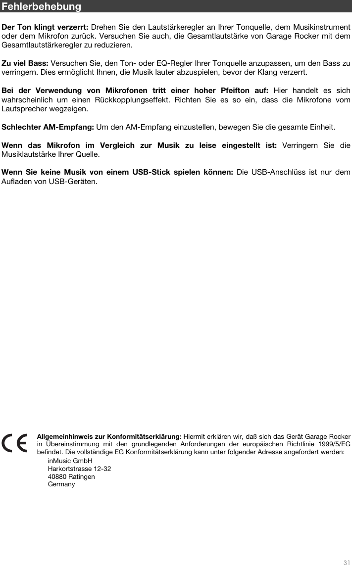   31  Fehlerbehebung  Der Ton klingt verzerrt: Drehen Sie den Lautstärkeregler an Ihrer Tonquelle, dem Musikinstrument oder dem Mikrofon zurück. Versuchen Sie auch, die Gesamtlautstärke von Garage Rocker mit dem Gesamtlautstärkeregler zu reduzieren.  Zu viel Bass: Versuchen Sie, den Ton- oder EQ-Regler Ihrer Tonquelle anzupassen, um den Bass zu verringern. Dies ermöglicht Ihnen, die Musik lauter abzuspielen, bevor der Klang verzerrt.   Bei der Verwendung von Mikrofonen tritt einer hoher Pfeifton auf: Hier handelt es sich wahrscheinlich um einen Rückkopplungseffekt. Richten Sie es so ein, dass die Mikrofone vom Lautsprecher wegzeigen.   Schlechter AM-Empfang: Um den AM-Empfang einzustellen, bewegen Sie die gesamte Einheit.   Wenn das Mikrofon im Vergleich zur Musik zu leise eingestellt ist: Verringern Sie die Musiklautstärke Ihrer Quelle.    Wenn Sie keine Musik von einem USB-Stick spielen können: Die USB-Anschlüss ist nur dem Aufladen von USB-Geräten.                             Allgemeinhinweis zur Konformitätserklärung: Hiermit erklären wir, daß sich das Gerät Garage Rocker in Übereinstimmung mit den grundlegenden Anforderungen der europäischen Richtlinie 1999/5/EG befindet. Die vollständige EG Konformitätserklärung kann unter folgender Adresse angefordert werden: inMusic GmbH Harkortstrasse 12-32 40880 Ratingen Germany 