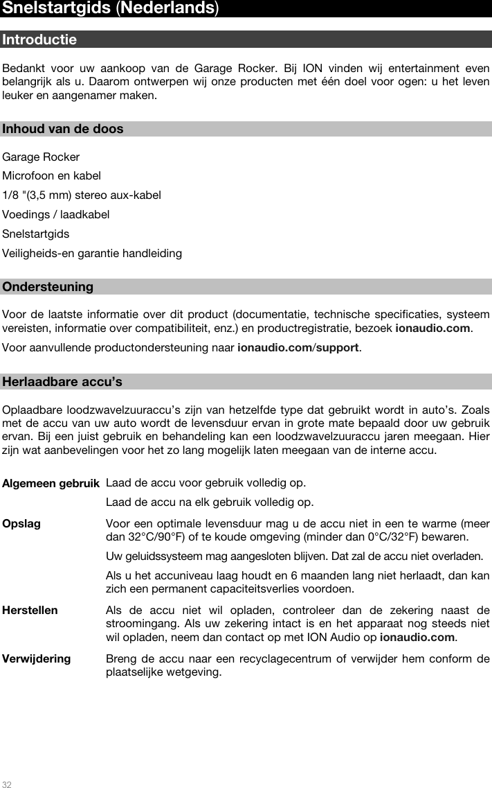   32  Snelstartgids (Nederlands)  Introductie  Bedankt voor uw aankoop van de Garage Rocker. Bij ION vinden wij entertainment even belangrijk als u. Daarom ontwerpen wij onze producten met één doel voor ogen: u het leven leuker en aangenamer maken.   Inhoud van de doos  Garage Rocker Microfoon en kabel 1/8 &quot;(3,5 mm) stereo aux-kabel Voedings / laadkabel Snelstartgids Veiligheids-en garantie handleiding  Ondersteuning  Voor de laatste informatie over dit product (documentatie, technische specificaties, systeem vereisten, informatie over compatibiliteit, enz.) en productregistratie, bezoek ionaudio.com.  Voor aanvullende productondersteuning naar ionaudio.com/support.  Herlaadbare accu’s  Oplaadbare loodzwavelzuuraccu’s zijn van hetzelfde type dat gebruikt wordt in auto’s. Zoals met de accu van uw auto wordt de levensduur ervan in grote mate bepaald door uw gebruik ervan. Bij een juist gebruik en behandeling kan een loodzwavelzuuraccu jaren meegaan. Hier zijn wat aanbevelingen voor het zo lang mogelijk laten meegaan van de interne accu.  Algemeen gebruik  Laad de accu voor gebruik volledig op. Laad de accu na elk gebruik volledig op. Opslag  Voor een optimale levensduur mag u de accu niet in een te warme (meer dan 32°C/90°F) of te koude omgeving (minder dan 0°C/32°F) bewaren.  Uw geluidssysteem mag aangesloten blijven. Dat zal de accu niet overladen. Als u het accuniveau laag houdt en 6 maanden lang niet herlaadt, dan kan zich een permanent capaciteitsverlies voordoen. Herstellen Als de accu niet wil opladen, controleer dan de zekering naast de stroomingang. Als uw zekering intact is en het apparaat nog steeds niet wil opladen, neem dan contact op met ION Audio op ionaudio.com. Verwijdering  Breng de accu naar een recyclagecentrum of verwijder hem conform de plaatselijke wetgeving.  