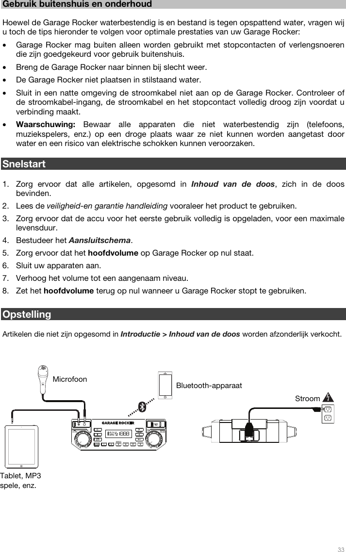   33  Gebruik buitenshuis en onderhoud  Hoewel de Garage Rocker waterbestendig is en bestand is tegen opspattend water, vragen wij u toch de tips hieronder te volgen voor optimale prestaties van uw Garage Rocker:   • Garage Rocker mag buiten alleen worden gebruikt met stopcontacten of verlengsnoeren die zijn goedgekeurd voor gebruik buitenshuis. • Breng de Garage Rocker naar binnen bij slecht weer.  • De Garage Rocker niet plaatsen in stilstaand water.  • Sluit in een natte omgeving de stroomkabel niet aan op de Garage Rocker. Controleer of de stroomkabel-ingang, de stroomkabel en het stopcontact volledig droog zijn voordat u verbinding maakt. • Waarschuwing: Bewaar alle apparaten die niet waterbestendig zijn (telefoons, muziekspelers, enz.) op een droge plaats waar ze niet kunnen worden aangetast door water en een risico van elektrische schokken kunnen veroorzaken.  Snelstart  1. Zorg ervoor dat alle artikelen, opgesomd in Inhoud van de doos, zich in de doos bevinden.   2. Lees de veiligheid-en garantie handleiding vooraleer het product te gebruiken. 3. Zorg ervoor dat de accu voor het eerste gebruik volledig is opgeladen, voor een maximale levensduur. 4. Bestudeer het Aansluitschema.  5. Zorg ervoor dat het hoofdvolume op Garage Rocker op nul staat. 6. Sluit uw apparaten aan.  7. Verhoog het volume tot een aangenaam niveau.  8. Zet het hoofdvolume terug op nul wanneer u Garage Rocker stopt te gebruiken.   Opstelling  Artikelen die niet zijn opgesomd in Introductie &gt; Inhoud van de doos worden afzonderlijk verkocht.                      Tablet, MP3 spele, enz. Microfoon Stroom Bluetooth-apparaat 