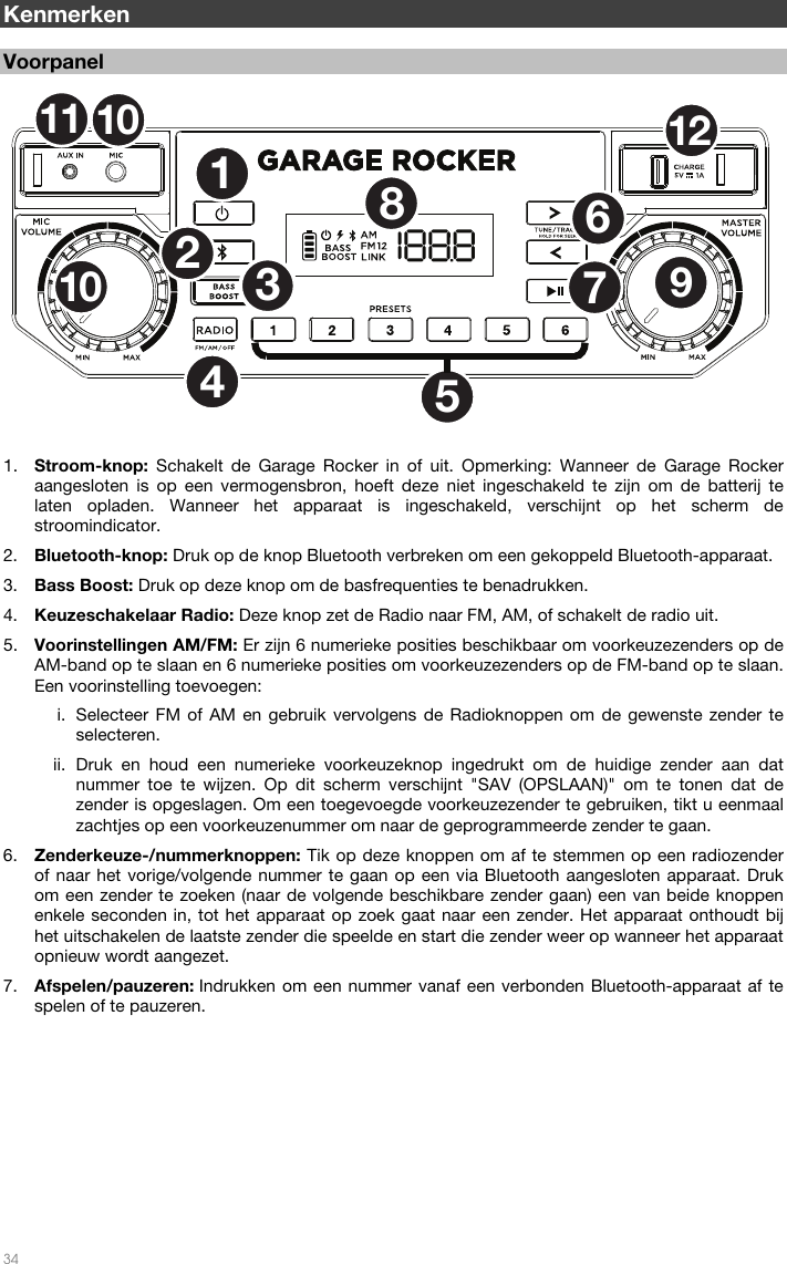   34  Kenmerken  Voorpanel  1. Stroom-knop: Schakelt de Garage Rocker in of uit. Opmerking: Wanneer de Garage Rocker aangesloten is op een vermogensbron, hoeft deze niet ingeschakeld te zijn om de batterij te laten opladen. Wanneer het apparaat is ingeschakeld, verschijnt op het scherm de stroomindicator. 2. Bluetooth-knop: Druk op de knop Bluetooth verbreken om een gekoppeld Bluetooth-apparaat. 3. Bass Boost: Druk op deze knop om de basfrequenties te benadrukken. 4. Keuzeschakelaar Radio: Deze knop zet de Radio naar FM, AM, of schakelt de radio uit. 5. Voorinstellingen AM/FM: Er zijn 6 numerieke posities beschikbaar om voorkeuzezenders op de AM-band op te slaan en 6 numerieke posities om voorkeuzezenders op de FM-band op te slaan. Een voorinstelling toevoegen: i. Selecteer FM of AM en gebruik vervolgens de Radioknoppen om de gewenste zender te selecteren. ii. Druk en houd een numerieke voorkeuzeknop ingedrukt om de huidige zender aan dat nummer toe te wijzen. Op dit scherm verschijnt &quot;SAV (OPSLAAN)&quot; om te tonen dat de zender is opgeslagen. Om een toegevoegde voorkeuzezender te gebruiken, tikt u eenmaal zachtjes op een voorkeuzenummer om naar de geprogrammeerde zender te gaan. 6. Zenderkeuze-/nummerknoppen: Tik op deze knoppen om af te stemmen op een radiozender of naar het vorige/volgende nummer te gaan op een via Bluetooth aangesloten apparaat. Druk om een zender te zoeken (naar de volgende beschikbare zender gaan) een van beide knoppen enkele seconden in, tot het apparaat op zoek gaat naar een zender. Het apparaat onthoudt bij het uitschakelen de laatste zender die speelde en start die zender weer op wanneer het apparaat opnieuw wordt aangezet. 7. Afspelen/pauzeren: Indrukken om een nummer vanaf een verbonden Bluetooth-apparaat af te spelen of te pauzeren.        12536789101112104