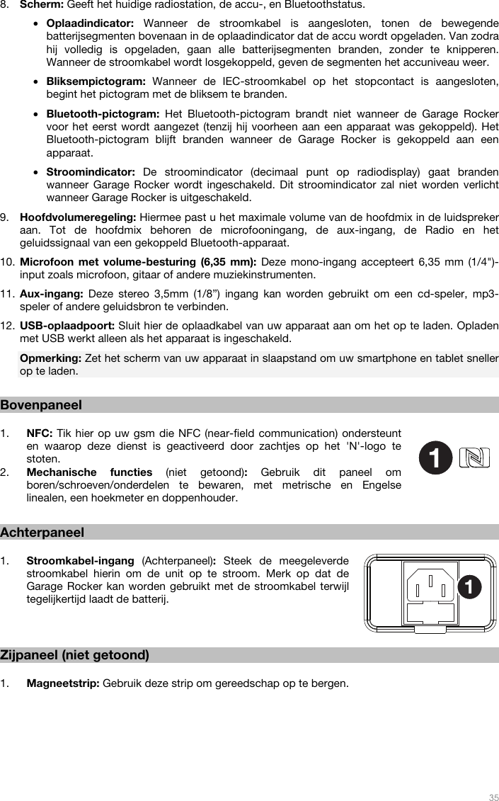   35  8. Scherm: Geeft het huidige radiostation, de accu-, en Bluetoothstatus. • Oplaadindicator:  Wanneer de stroomkabel is aangesloten, tonen de bewegende batterijsegmenten bovenaan in de oplaadindicator dat de accu wordt opgeladen. Van zodra hij volledig is opgeladen, gaan alle batterijsegmenten branden, zonder te knipperen. Wanneer de stroomkabel wordt losgekoppeld, geven de segmenten het accuniveau weer. • Bliksempictogram:  Wanneer de IEC-stroomkabel op het stopcontact is aangesloten, begint het pictogram met de bliksem te branden. • Bluetooth-pictogram:  Het Bluetooth-pictogram brandt niet wanneer de Garage Rocker voor het eerst wordt aangezet (tenzij hij voorheen aan een apparaat was gekoppeld). Het Bluetooth-pictogram blijft branden wanneer de Garage Rocker is gekoppeld aan een apparaat. • Stroomindicator:  De stroomindicator (decimaal punt op radiodisplay) gaat branden wanneer Garage Rocker wordt ingeschakeld. Dit stroomindicator zal niet worden verlicht wanneer Garage Rocker is uitgeschakeld. 9. Hoofdvolumeregeling: Hiermee past u het maximale volume van de hoofdmix in de luidspreker aan. Tot de hoofdmix behoren de microfooningang, de aux-ingang, de Radio en het geluidssignaal van een gekoppeld Bluetooth-apparaat. 10. Microfoon met volume-besturing (6,35 mm): Deze mono-ingang accepteert 6,35 mm (1/4&quot;)-input zoals microfoon, gitaar of andere muziekinstrumenten. 11. Aux-ingang:  Deze stereo 3,5mm (1/8”) ingang kan worden gebruikt om een cd-speler, mp3-speler of andere geluidsbron te verbinden. 12. USB-oplaadpoort: Sluit hier de oplaadkabel van uw apparaat aan om het op te laden. Opladen met USB werkt alleen als het apparaat is ingeschakeld. Opmerking: Zet het scherm van uw apparaat in slaapstand om uw smartphone en tablet sneller op te laden.  Bovenpaneel  1. NFC: Tik hier op uw gsm die NFC (near-field communication) ondersteunt en waarop deze dienst is geactiveerd door zachtjes op het &apos;N&apos;-logo te stoten.  2. Mechanische functies (niet getoond):  Gebruik dit paneel om boren/schroeven/onderdelen te bewaren, met metrische en Engelse linealen, een hoekmeter en doppenhouder.   Achterpaneel  1. Stroomkabel-ingang  (Achterpaneel): Steek de meegeleverde stroomkabel hierin om de unit op te stroom. Merk op dat de Garage Rocker kan worden gebruikt met de stroomkabel terwijl tegelijkertijd laadt de batterij.    Zijpaneel (niet getoond)  1. Magneetstrip: Gebruik deze strip om gereedschap op te bergen.  11