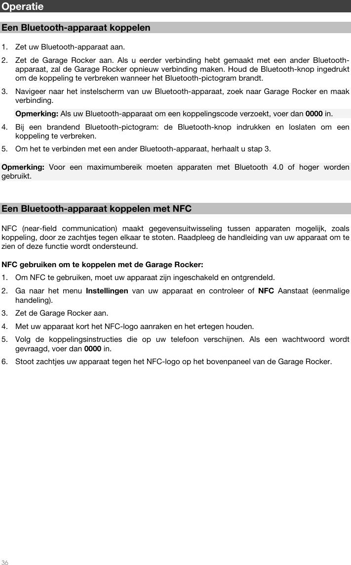   36  Operatie  Een Bluetooth-apparaat koppelen  1. Zet uw Bluetooth-apparaat aan. 2. Zet de Garage Rocker aan. Als u eerder verbinding hebt gemaakt met een ander Bluetooth-apparaat, zal de Garage Rocker opnieuw verbinding maken. Houd de Bluetooth-knop ingedrukt om de koppeling te verbreken wanneer het Bluetooth-pictogram brandt. 3. Navigeer naar het instelscherm van uw Bluetooth-apparaat, zoek naar Garage Rocker en maak verbinding. Opmerking: Als uw Bluetooth-apparaat om een koppelingscode verzoekt, voer dan 0000 in. 4. Bij een brandend Bluetooth-pictogram: de Bluetooth-knop indrukken en loslaten om een koppeling te verbreken. 5. Om het te verbinden met een ander Bluetooth-apparaat, herhaalt u stap 3.  Opmerking:  Voor een maximumbereik moeten apparaten met Bluetooth 4.0 of hoger worden gebruikt.    Een Bluetooth-apparaat koppelen met NFC  NFC (near-field communication) maakt gegevensuitwisseling tussen apparaten mogelijk, zoals koppeling, door ze zachtjes tegen elkaar te stoten. Raadpleeg de handleiding van uw apparaat om te zien of deze functie wordt ondersteund.  NFC gebruiken om te koppelen met de Garage Rocker: 1. Om NFC te gebruiken, moet uw apparaat zijn ingeschakeld en ontgrendeld. 2. Ga naar het menu Instellingen  van uw apparaat en controleer of NFC  Aanstaat (eenmalige handeling). 3. Zet de Garage Rocker aan. 4. Met uw apparaat kort het NFC-logo aanraken en het ertegen houden. 5. Volg de koppelingsinstructies die op uw telefoon verschijnen. Als een wachtwoord wordt gevraagd, voer dan 0000 in. 6. Stoot zachtjes uw apparaat tegen het NFC-logo op het bovenpaneel van de Garage Rocker.  