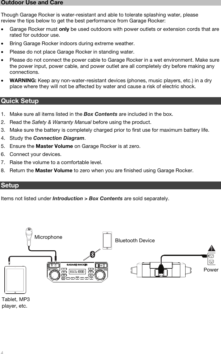   4  Outdoor Use and Care  Though Garage Rocker is water-resistant and able to tolerate splashing water, please review the tips below to get the best performance from Garage Rocker: • Garage Rocker must only be used outdoors with power outlets or extension cords that are rated for outdoor use. • Bring Garage Rocker indoors during extreme weather. • Please do not place Garage Rocker in standing water. • Please do not connect the power cable to Garage Rocker in a wet environment. Make sure the power input, power cable, and power outlet are all completely dry before making any connections. • WARNING: Keep any non-water-resistant devices (phones, music players, etc.) in a dry place where they will not be affected by water and cause a risk of electric shock.  Quick Setup  1. Make sure all items listed in the Box Contents are included in the box. 2. Read the Safety &amp; Warranty Manual before using the product. 3. Make sure the battery is completely charged prior to first use for maximum battery life. 4. Study the Connection Diagram. 5. Ensure the Master Volume on Garage Rocker is at zero. 6. Connect your devices. 7. Raise the volume to a comfortable level. 8. Return the Master Volume to zero when you are finished using Garage Rocker.  Setup  Items not listed under Introduction &gt; Box Contents are sold separately.       Tablet, MP3 player, etc. Microphone  Bluetooth Device Power 