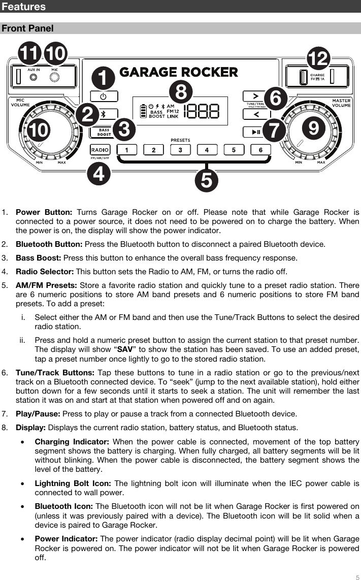   5  Features  Front Panel  1. Power Button: Turns Garage Rocker on or off. Please note that while Garage Rocker is connected to a power source, it does not need to be powered on to charge the battery. When the power is on, the display will show the power indicator. 2. Bluetooth Button: Press the Bluetooth button to disconnect a paired Bluetooth device. 3. Bass Boost: Press this button to enhance the overall bass frequency response. 4. Radio Selector: This button sets the Radio to AM, FM, or turns the radio off. 5. AM/FM Presets: Store a favorite radio station and quickly tune to a preset radio station. There are 6 numeric positions to store AM band presets and 6 numeric positions to store FM band presets. To add a preset: i. Select either the AM or FM band and then use the Tune/Track Buttons to select the desired radio station. ii. Press and hold a numeric preset button to assign the current station to that preset number. The display will show “SAV” to show the station has been saved. To use an added preset, tap a preset number once lightly to go to the stored radio station. 6. Tune/Track Buttons: Tap these buttons to tune in a radio station or go to the previous/next track on a Bluetooth connected device. To “seek” (jump to the next available station), hold either button down for a few seconds until it starts to seek a station. The unit will remember the last station it was on and start at that station when powered off and on again. 7. Play/Pause: Press to play or pause a track from a connected Bluetooth device. 8. Display: Displays the current radio station, battery status, and Bluetooth status. • Charging Indicator: When the power cable is connected, movement of the top battery segment shows the battery is charging. When fully charged, all battery segments will be lit without blinking. When the power cable is disconnected, the battery segment shows the level of the battery. • Lightning Bolt Icon: The lightning bolt icon will illuminate when the IEC power cable is connected to wall power. • Bluetooth Icon: The Bluetooth icon will not be lit when Garage Rocker is first powered on (unless it was previously paired with a device). The Bluetooth icon will be lit solid when a device is paired to Garage Rocker. • Power Indicator: The power indicator (radio display decimal point) will be lit when Garage Rocker is powered on. The power indicator will not be lit when Garage Rocker is powered off. 12536789101112104