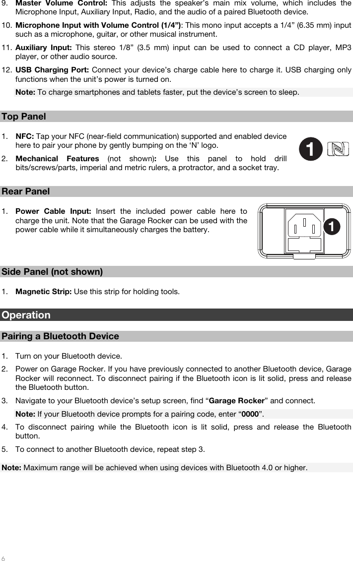   6  9. Master Volume Control: This adjusts the speaker’s main mix volume, which includes the Microphone Input, Auxiliary Input, Radio, and the audio of a paired Bluetooth device. 10. Microphone Input with Volume Control (1/4”): This mono input accepts a 1/4” (6.35 mm) input such as a microphone, guitar, or other musical instrument. 11. Auxiliary Input: This stereo 1/8” (3.5 mm) input can be used to connect a CD player, MP3 player, or other audio source. 12. USB Charging Port: Connect your device’s charge cable here to charge it. USB charging only functions when the unit’s power is turned on. Note: To charge smartphones and tablets faster, put the device’s screen to sleep.  Top Panel  1. NFC: Tap your NFC (near-field communication) supported and enabled device here to pair your phone by gently bumping on the ‘N’ logo.  2. Mechanical Features (not shown):  Use this panel to hold drill bits/screws/parts, imperial and metric rulers, a protractor, and a socket tray.  Rear Panel  1. Power Cable Input: Insert the included power cable here to charge the unit. Note that the Garage Rocker can be used with the power cable while it simultaneously charges the battery.    Side Panel (not shown)  1. Magnetic Strip: Use this strip for holding tools.  Operation  Pairing a Bluetooth Device  1. Turn on your Bluetooth device. 2. Power on Garage Rocker. If you have previously connected to another Bluetooth device, Garage Rocker will reconnect. To disconnect pairing if the Bluetooth icon is lit solid, press and release the Bluetooth button. 3. Navigate to your Bluetooth device’s setup screen, find “Garage Rocker” and connect. Note: If your Bluetooth device prompts for a pairing code, enter “0000”. 4. To disconnect pairing while the Bluetooth icon is lit solid, press and release the Bluetooth button. 5. To connect to another Bluetooth device, repeat step 3.  Note: Maximum range will be achieved when using devices with Bluetooth 4.0 or higher.         11