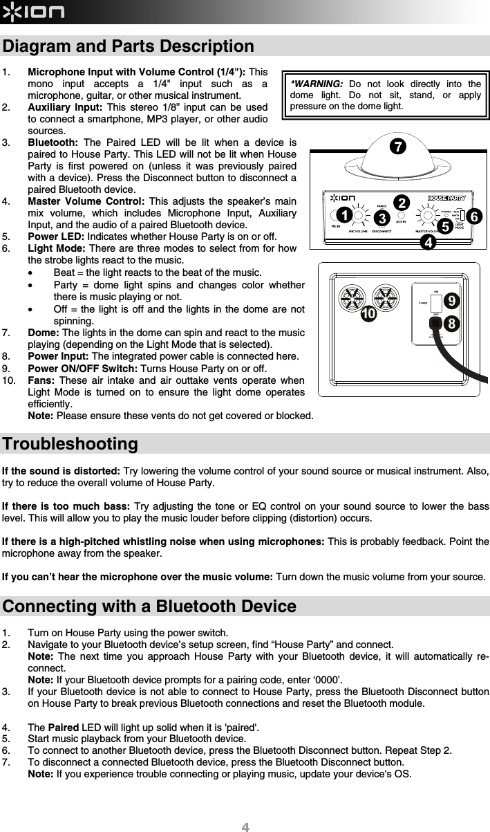  4 Diagram and Parts Description  1. Microphone Input with Volume Control (1/4&quot;): This mono input accepts a 1/4&quot; input such as a microphone, guitar, or other musical instrument.   2. Auxiliary Input: This stereo 1/8” input can be used to connect a smartphone, MP3 player, or other audio sources.   3. Bluetooth: The Paired LED will be lit when a device is paired to House Party. This LED will not be lit when House Party is first powered on (unless it was previously paired with a device). Press the Disconnect button to disconnect a paired Bluetooth device. 4. Master Volume Control: This adjusts the speaker’s main mix volume, which includes Microphone Input, Auxiliary Input, and the audio of a paired Bluetooth device. 5. Power LED: Indicates whether House Party is on or off. 6. Light Mode: There are three modes to select from for how the strobe lights react to the music. • Beat = the light reacts to the beat of the music. • Party = dome light spins and changes color whether there is music playing or not.   • Off = the light is off and the lights in the dome are not spinning.  7. Dome: The lights in the dome can spin and react to the music playing (depending on the Light Mode that is selected).  8. Power Input: The integrated power cable is connected here.  9. Power ON/OFF Switch: Turns House Party on or off.  10. Fans:  These air intake and air outtake vents operate when Light Mode is turned on to ensure the light dome operates efficiently.  Note: Please ensure these vents do not get covered or blocked.    Troubleshooting  If the sound is distorted: Try lowering the volume control of your sound source or musical instrument. Also, try to reduce the overall volume of House Party.  If there is too much bass: Try adjusting the tone or EQ control on your sound source to lower the bass level. This will allow you to play the music louder before clipping (distortion) occurs.   If there is a high-pitched whistling noise when using microphones: This is probably feedback. Point the microphone away from the speaker.    If you can’t hear the microphone over the music volume: Turn down the music volume from your source.   Connecting with a Bluetooth Device  1. Turn on House Party using the power switch. 2. Navigate to your Bluetooth device’s setup screen, find “House Party” and connect.  Note: The next time you approach House Party with your Bluetooth device, it will automatically re-connect.  Note: If your Bluetooth device prompts for a pairing code, enter ‘0000’.  3. If your Bluetooth device is not able to connect to House Party, press the Bluetooth Disconnect button on House Party to break previous Bluetooth connections and reset the Bluetooth module.  4. The Paired LED will light up solid when it is &apos;paired&apos;.    5. Start music playback from your Bluetooth device.   6. To connect to another Bluetooth device, press the Bluetooth Disconnect button. Repeat Step 2.  7. To disconnect a connected Bluetooth device, press the Bluetooth Disconnect button. Note: If you experience trouble connecting or playing music, update your device&apos;s OS.    1234567*WARNING:  Do not look directly into the dome light. Do not sit, stand, or apply pressure on the dome light.8910