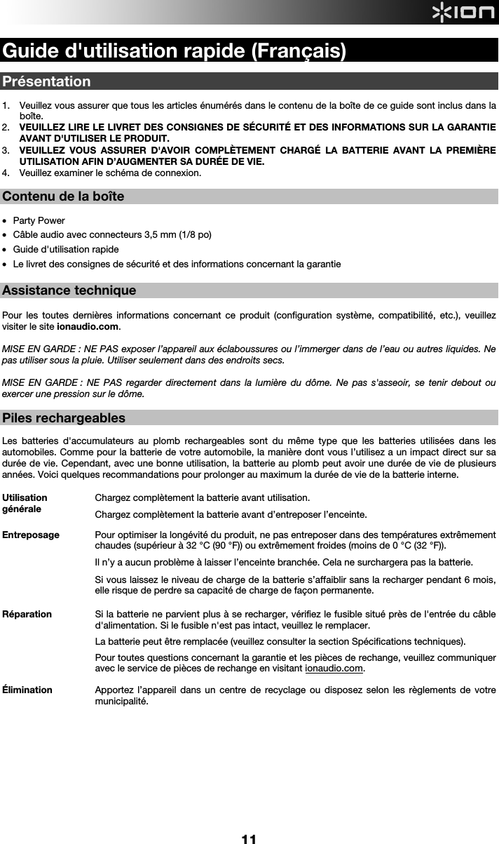  11  Guide d&apos;utilisation rapide (Français)  Présentation  1. Veuillez vous assurer que tous les articles énumérés dans le contenu de la boîte de ce guide sont inclus dans la boîte.   2. VEUILLEZ LIRE LE LIVRET DES CONSIGNES DE SÉCURITÉ ET DES INFORMATIONS SUR LA GARANTIE AVANT D&apos;UTILISER LE PRODUIT. 3. VEUILLEZ VOUS ASSURER D&apos;AVOIR COMPLÈTEMENT CHARGÉ LA BATTERIE AVANT LA PREMIÈRE UTILISATION AFIN D’AUGMENTER SA DURÉE DE VIE. 4. Veuillez examiner le schéma de connexion.    Contenu de la boîte   • Party Power • Câble audio avec connecteurs 3,5 mm (1/8 po)  • Guide d&apos;utilisation rapide  • Le livret des consignes de sécurité et des informations concernant la garantie  Assistance technique  Pour les toutes dernières informations concernant ce produit (configuration système, compatibilité, etc.), veuillez visiter le site ionaudio.com.   MISE EN GARDE : NE PAS exposer l’appareil aux éclaboussures ou l’immerger dans de l’eau ou autres liquides. Ne pas utiliser sous la pluie. Utiliser seulement dans des endroits secs.  MISE EN GARDE : NE PAS regarder directement dans la lumière du dôme. Ne pas s&apos;asseoir, se tenir debout ou exercer une pression sur le dôme.  Piles rechargeables   Les batteries d&apos;accumulateurs au plomb rechargeables sont du même type que les batteries utilisées dans les automobiles. Comme pour la batterie de votre automobile, la manière dont vous l’utilisez a un impact direct sur sa durée de vie. Cependant, avec une bonne utilisation, la batterie au plomb peut avoir une durée de vie de plusieurs années. Voici quelques recommandations pour prolonger au maximum la durée de vie de la batterie interne.        Utilisation générale Chargez complètement la batterie avant utilisation.Chargez complètement la batterie avant d’entreposer l’enceinte. Entreposage Pour optimiser la longévité du produit, ne pas entreposer dans des températures extrêmement chaudes (supérieur à 32 °C (90 °F)) ou extrêmement froides (moins de 0 °C (32 °F)).  Il n’y a aucun problème à laisser l’enceinte branchée. Cela ne surchargera pas la batterie. Si vous laissez le niveau de charge de la batterie s’affaiblir sans la recharger pendant 6 mois, elle risque de perdre sa capacité de charge de façon permanente. Réparation Si la batterie ne parvient plus à se recharger, vérifiez le fusible situé près de l&apos;entrée du câble d&apos;alimentation. Si le fusible n&apos;est pas intact, veuillez le remplacer.    La batterie peut être remplacée (veuillez consulter la section Spécifications techniques). Pour toutes questions concernant la garantie et les pièces de rechange, veuillez communiquer avec le service de pièces de rechange en visitant ionaudio.com. Élimination Apportez l’appareil dans un centre de recyclage ou disposez selon les règlements de votre municipalité.             