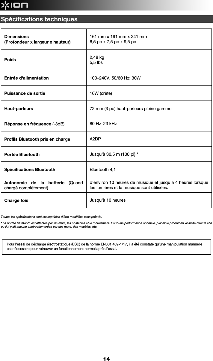  14 Spécifications techniques  Dimensions  (Profondeur x largeur x hauteur)   161 mm x 191 mm x 241 mm 6,5 po x 7,5 po x 9,5 po   Poids  2,48 kg  5,5 lbs   Entrée d&apos;alimentation     100–240V, 50/60 Hz; 30W  Puissance de sortie     16W (crête)  Haut-parleurs   72 mm (3 po) haut-parleurs pleine gamme  Réponse en fréquence (-3dB)  80 Hz–23 kHz  Profils Bluetooth pris en charge  A2DP Portée Bluetooth   Jusqu&apos;à 30,5 m (100 pi) * Spécifications Bluetooth   Bluetooth 4,1 Autonomie de la batterie (Quand chargé complètement)  d&apos;environ 10 heures de musique et jusqu&apos;à 4 heures lorsque les lumières et la musique sont utilisées. Charge fois   Jusqu&apos;à 10 heures     Toutes les spécifications sont susceptibles d&apos;être modifiées sans préavis. * La portée Bluetooth est affectée par les murs, les obstacles et le mouvement. Pour une performance optimale, placez le produit en visibilité directe afin qu&apos;il n’y ait aucune obstruction créée par des murs, des meubles, etc.         Pour l&apos;essai de décharge électrostatique (ESD) de la norme EN301 489-1/17, il a été constaté qu’une manipulation manuelle est nécessaire pour retrouver un fonctionnement normal après l&apos;essai. 