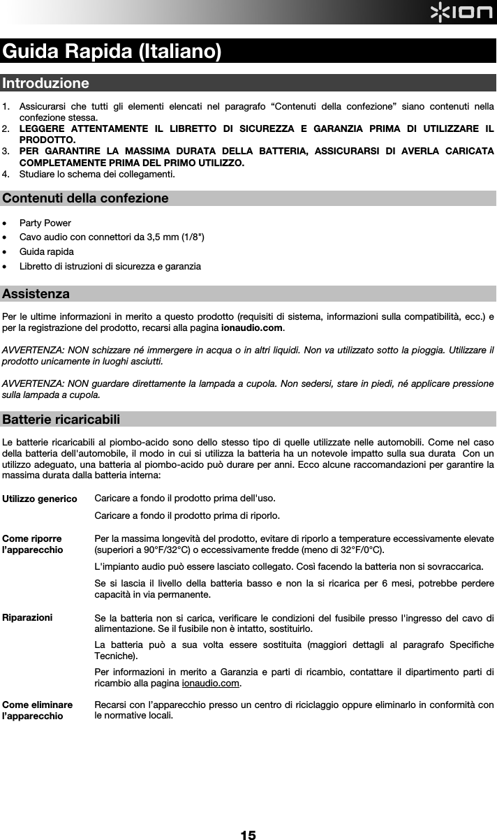  15  Guida Rapida (Italiano)  Introduzione  1. Assicurarsi che tutti gli elementi elencati nel paragrafo “Contenuti della confezione” siano contenuti nella confezione stessa.   2. LEGGERE ATTENTAMENTE IL LIBRETTO DI SICUREZZA E GARANZIA PRIMA DI UTILIZZARE IL PRODOTTO. 3. PER GARANTIRE LA MASSIMA DURATA DELLA BATTERIA, ASSICURARSI DI AVERLA CARICATA COMPLETAMENTE PRIMA DEL PRIMO UTILIZZO. 4. Studiare lo schema dei collegamenti.    Contenuti della confezione  • Party Power • Cavo audio con connettori da 3,5 mm (1/8&quot;)  • Guida rapida • Libretto di istruzioni di sicurezza e garanzia   Assistenza   Per le ultime informazioni in merito a questo prodotto (requisiti di sistema, informazioni sulla compatibilità, ecc.) e per la registrazione del prodotto, recarsi alla pagina ionaudio.com.   AVVERTENZA: NON schizzare né immergere in acqua o in altri liquidi. Non va utilizzato sotto la pioggia. Utilizzare il prodotto unicamente in luoghi asciutti.  AVVERTENZA: NON guardare direttamente la lampada a cupola. Non sedersi, stare in piedi, né applicare pressione sulla lampada a cupola.  Batterie ricaricabili   Le batterie ricaricabili al piombo-acido sono dello stesso tipo di quelle utilizzate nelle automobili. Come nel caso della batteria dell&apos;automobile, il modo in cui si utilizza la batteria ha un notevole impatto sulla sua durata  Con un utilizzo adeguato, una batteria al piombo-acido può durare per anni. Ecco alcune raccomandazioni per garantire la massima durata dalla batteria interna:        Utilizzo generico  Caricare a fondo il prodotto prima dell&apos;uso. Caricare a fondo il prodotto prima di riporlo. Come riporre l’apparecchio Per la massima longevità del prodotto, evitare di riporlo a temperature eccessivamente elevate (superiori a 90°F/32°C) o eccessivamente fredde (meno di 32°F/0°C).  L&apos;impianto audio può essere lasciato collegato. Così facendo la batteria non si sovraccarica. Se si lascia il livello della batteria basso e non la si ricarica per 6 mesi, potrebbe perdere capacità in via permanente. Riparazioni Se la batteria non si carica, verificare le condizioni del fusibile presso l&apos;ingresso del cavo di alimentazione. Se il fusibile non è intatto, sostituirlo.    La batteria può a sua volta essere sostituita (maggiori dettagli al paragrafo Specifiche Tecniche). Per informazioni in merito a Garanzia e parti di ricambio, contattare il dipartimento parti di ricambio alla pagina ionaudio.com. Come eliminare l’apparecchio Recarsi con l’apparecchio presso un centro di riciclaggio oppure eliminarlo in conformità con le normative locali.           