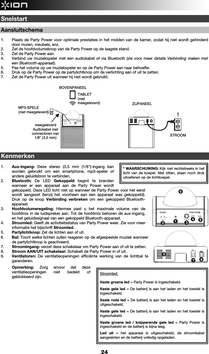  24 ON/OFFPOWERSnelstart   Aansluitschema  1. Plaats de Party Power voor optimale prestaties in het midden van de kamer, zodat hij niet wordt gehinderd door muren, meubels, enz.  2. Zet de hoofdvolumeknop van de Party Power op de laagste stand.  3. Zet de Party Power aan.  4. Verbind uw muziekspeler met een audiokabel of via Bluetooth (zie voor meer details Verbinding maken met een Bluetooth-apparaat).  5. Pas het volume op uw muziekspeler en op de Party Power aan naar behoefte.  6. Druk op de Party Power op de partylichtknop om de verlichting aan of uit te zetten.  7. Zet de Party Power uit wanneer hij niet wordt gebruikt.                       Kenmerken  1. Aux-ingang:  Deze stereo (3,5 mm (1/8&quot;)-ingang kan worden gebruikt om een smartphone, mp3-speler of andere geluidsbron te verbinden.   2. Bluetooth: De LED Gekoppeld  begint te branden wanneer er een apparaat aan de Party Power wordt gekoppeld. Deze LED licht niet op wanneer de Party Power voor het eerst wordt aangezet (tenzij het voorheen aan een apparaat was gekoppeld). Druk op de knop Verbinding verbreken om een gekoppeld Bluetooth-apparaat. 3. Hoofdvolumeregeling: Hiermee past u het maximale volume van de hoofdmix in de luidspreker aan. Tot de hoofdmix behoren de aux-ingang, en het geluidssignaal van een gekoppeld Bluetooth-apparaat. 4. Stroomled: Geeft de activiteitsstatus van Party Power weer. Zie voor meer informatie het bijschrift Stroomled. 5. Partylichtknop: Zet de lichten aan of uit. 6. Bal: Toont welke lichten zullen reageren op de afgespeelde muziek wanneer de partylichtknop is geactiveerd. 7. Stroomingang: verzet deze schakelaar om Party Power aan of uit te zetten.       8. Stroom AAN/UIT schakelaar: Schakelt de Party Power in of uit.   9. Ventilatoren: De ventilatieopeningen efficiënte werking van de lichtbal te garanderen.  Opmerking: Zorg ervoor dat deze ventilatieopeningen niet bedekt of geblokkeerd zijn.                BOVENPANEEL ZIJPANEEL STROOM MP3-SPELE (niet meegeleverd)* WAARSCHUWING: Kijk niet rechtstreeks in het licht van de koepel. Niet zitten, staan noch druk uitoefenen op de lichtkoepel. meegeleverdAudiokabel met connectoren van 1/8” (3,5 mm) TABLET(niet  meegeleverd)1234567896789ON/OFFPOWER12345Stroomled: Vaste groene led = Party Power is ingeschakeld. Vaste gele led = De batterij is aan het laden en het toestel is ingeschakeld. Vaste rode led = De batterij is aan het laden en het toestel is uitgeschakeld. Vaste gele led = De batterij is aan het laden en het toestel is ingeschakeld. Vaste groene led / knipperende gele led = Party Power is ingeschakeld en de batterij is bijna leeg.  Led uit = het apparaat is uitgeschakeld, de stroomkabel aangesloten en de batterij volledig opgeladen.  