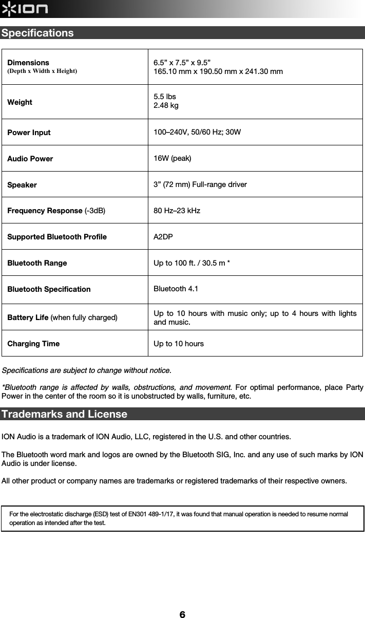  6 Specifications  Dimensions (Depth x Width x Height)  6.5” x 7.5” x 9.5”  165.10 mm x 190.50 mm x 241.30 mm   Weight  5.5 lbs  2.48 kg   Power Input   100–240V, 50/60 Hz; 30W Audio Power     16W (peak) Speaker  3” (72 mm) Full-range driver Frequency Response (-3dB)  80 Hz–23 kHz  Supported Bluetooth Profile  A2DP Bluetooth Range  Up to 100 ft. / 30.5 m * Bluetooth Specification  Bluetooth 4.1  Battery Life (when fully charged)  Up to 10 hours with music only; up to 4 hours with lights and music.  Charging Time  Up to 10 hours  Specifications are subject to change without notice.  *Bluetooth range is affected by walls, obstructions, and movement. For optimal performance, place Party Power in the center of the room so it is unobstructed by walls, furniture, etc.  Trademarks and License   ION Audio is a trademark of ION Audio, LLC, registered in the U.S. and other countries.  The Bluetooth word mark and logos are owned by the Bluetooth SIG, Inc. and any use of such marks by ION Audio is under license.   All other product or company names are trademarks or registered trademarks of their respective owners.          For the electrostatic discharge (ESD) test of EN301 489-1/17, it was found that manual operation is needed to resume normal operation as intended after the test. 