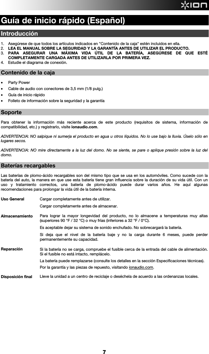  7 Guía de inicio rápido (Español)  Introducción  1. Asegúrese de que todos los artículos indicados en &quot;Contenido de la caja&quot; estén incluidos en ella.   2. LEA EL MANUAL SOBRE LA SEGURIDAD Y LA GARANTÍA ANTES DE UTILIZAR EL PRODUCTO. 3. PARA ASEGURAR UNA MÁXIMA VIDA ÚTIL DE LA BATERÍA, ASEGÚRESE DE QUE ESTÉ COMPLETAMENTE CARGADA ANTES DE UTILIZARLA POR PRIMERA VEZ. 4. Estudie el diagrama de conexión.    Contenido de la caja   • Party Power • Cable de audio con conectores de 3,5 mm (1/8 pulg.)  • Guía de inicio rápido • Folleto de información sobre la seguridad y la garantía   Soporte   Para obtener la información más reciente acerca de este producto (requisitos de sistema, información de compatibilidad, etc.) y registrarlo, visite ionaudio.com.   ADVERTENCIA: NO salpique ni sumerja el producto en agua u otros líquidos. No lo use bajo la lluvia. Úselo sólo en lugares secos.  ADVERTENCIA: NO mire directamente a la luz del domo. No se siente, se pare o aplique presión sobre la luz del domo.  Baterías recargables   Las baterías de plomo-ácido recargables son del mismo tipo que se usa en los automóviles. Como sucede con la batería del auto, la manera en que use esta batería tiene gran influencia sobre la duración de su vida útil. Con un uso y tratamiento correctos, una batería de plomo-ácido puede durar varios años. He aquí algunas recomendaciones para prolongar la vida útil de la batería interna.        Uso General  Cargar completamente antes de utilizar. Cargar completamente antes de almacenar. Almacenamiento Para lograr la mayor longevidad del producto, no lo almacene a temperaturas muy altas (superiores 90 °F / 32 °C) o muy frías (inferiores a 32 °F / 0°C).  Es aceptable dejar su sistema de sonido enchufado. No sobrecargará la batería. Si deja que el nivel de la batería baje y no la carga durante 6 meses, puede perder permanentemente su capacidad. Reparación Si la batería no se carga, compruebe el fusible cerca de la entrada del cable de alimentación. Si el fusible no está intacto, remplácelo.    La batería puede remplazarse (consulte los detalles en la sección Especificaciones técnicas). Por la garantía y las piezas de repuesto, visitando ionaudio.com. Disposición final Lleve la unidad a un centro de reciclaje o deséchela de acuerdo a las ordenanzas locales.              