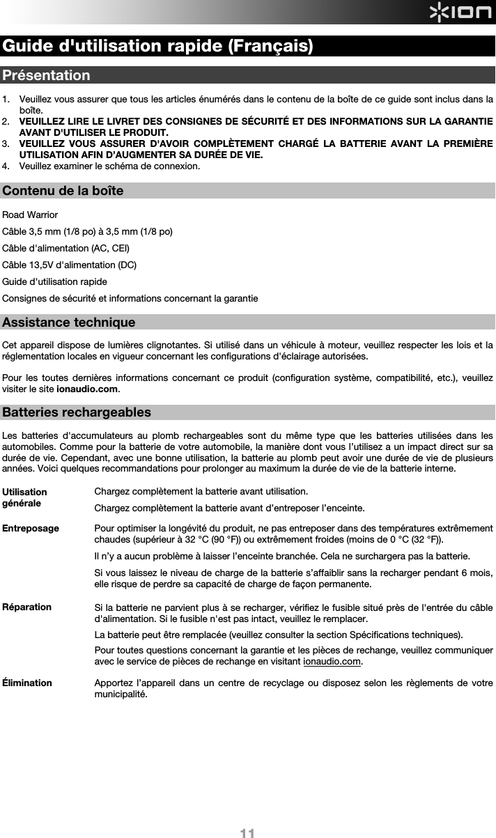  11 Guide d&apos;utilisation rapide (Français)  Présentation  1. Veuillez vous assurer que tous les articles énumérés dans le contenu de la boîte de ce guide sont inclus dans la boîte.   2. VEUILLEZ LIRE LE LIVRET DES CONSIGNES DE SÉCURITÉ ET DES INFORMATIONS SUR LA GARANTIE AVANT D&apos;UTILISER LE PRODUIT. 3. VEUILLEZ VOUS ASSURER D&apos;AVOIR COMPLÈTEMENT CHARGÉ LA BATTERIE AVANT LA PREMIÈRE UTILISATION AFIN D’AUGMENTER SA DURÉE DE VIE. 4. Veuillez examiner le schéma de connexion.   Contenu de la boîte  Road Warrior Câble 3,5 mm (1/8 po) à 3,5 mm (1/8 po) Câble d&apos;alimentation (AC, CEI) Câble 13,5V d&apos;alimentation (DC) Guide d&apos;utilisation rapide Consignes de sécurité et informations concernant la garantie  Assistance technique  Cet appareil dispose de lumières clignotantes. Si utilisé dans un véhicule à moteur, veuillez respecter les lois et la réglementation locales en vigueur concernant les configurations d&apos;éclairage autorisées.    Pour les toutes dernières informations concernant ce produit (configuration système, compatibilité, etc.), veuillez visiter le site ionaudio.com.  Batteries rechargeables   Les batteries d&apos;accumulateurs au plomb rechargeables sont du même type que les batteries utilisées dans les automobiles. Comme pour la batterie de votre automobile, la manière dont vous l’utilisez a un impact direct sur sa durée de vie. Cependant, avec une bonne utilisation, la batterie au plomb peut avoir une durée de vie de plusieurs années. Voici quelques recommandations pour prolonger au maximum la durée de vie de la batterie interne.        Utilisation générale Chargez complètement la batterie avant utilisation.Chargez complètement la batterie avant d’entreposer l’enceinte. Entreposage Pour optimiser la longévité du produit, ne pas entreposer dans des températures extrêmement chaudes (supérieur à 32 °C (90 °F)) ou extrêmement froides (moins de 0 °C (32 °F)).  Il n’y a aucun problème à laisser l’enceinte branchée. Cela ne surchargera pas la batterie. Si vous laissez le niveau de charge de la batterie s’affaiblir sans la recharger pendant 6 mois, elle risque de perdre sa capacité de charge de façon permanente. Réparation Si la batterie ne parvient plus à se recharger, vérifiez le fusible situé près de l&apos;entrée du câble d&apos;alimentation. Si le fusible n&apos;est pas intact, veuillez le remplacer.    La batterie peut être remplacée (veuillez consulter la section Spécifications techniques). Pour toutes questions concernant la garantie et les pièces de rechange, veuillez communiquer avec le service de pièces de rechange en visitant ionaudio.com. Élimination Apportez l’appareil dans un centre de recyclage ou disposez selon les règlements de votre municipalité.            