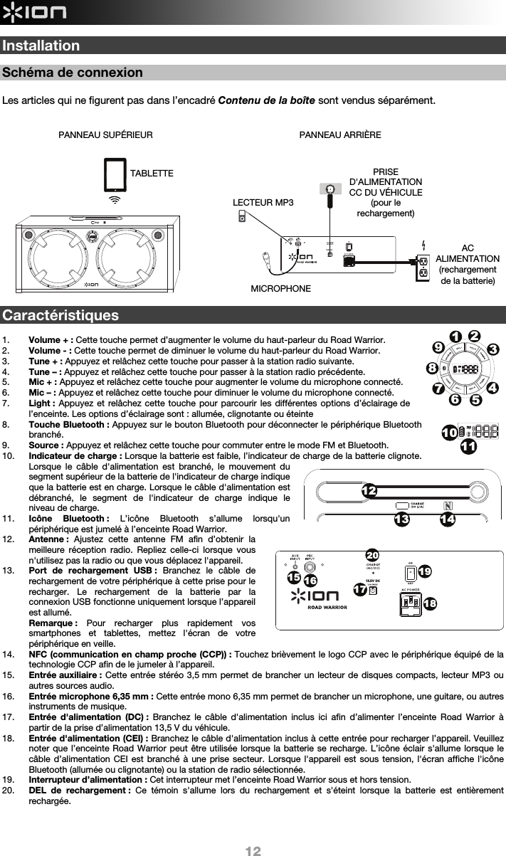  12 13.5V DCInstallation  Schéma de connexion  Les articles qui ne figurent pas dans l’encadré Contenu de la boîte sont vendus séparément.                     Caractéristiques  1. Volume + : Cette touche permet d’augmenter le volume du haut-parleur du Road Warrior.  2. Volume - : Cette touche permet de diminuer le volume du haut-parleur du Road Warrior.   3. Tune + : Appuyez et relâchez cette touche pour passer à la station radio suivante.  4. Tune – : Appuyez et relâchez cette touche pour passer à la station radio précédente.  5. Mic + : Appuyez et relâchez cette touche pour augmenter le volume du microphone connecté. 6. Mic – : Appuyez et relâchez cette touche pour diminuer le volume du microphone connecté. 7. Light : Appuyez et relâchez cette touche pour parcourir les différentes options d’éclairage de l’enceinte. Les options d’éclairage sont : allumée, clignotante ou éteinte  8. Touche Bluetooth : Appuyez sur le bouton Bluetooth pour déconnecter le périphérique Bluetooth branché.  9. Source : Appuyez et relâchez cette touche pour commuter entre le mode FM et Bluetooth. 10. Indicateur de charge : Lorsque la batterie est faible, l’indicateur de charge de la batterie clignote. Lorsque le câble d&apos;alimentation est branché, le mouvement du segment supérieur de la batterie de l&apos;indicateur de charge indique que la batterie est en charge. Lorsque le câble d&apos;alimentation est débranché, le segment de l&apos;indicateur de charge indique le niveau de charge.   11. Icône Bluetooth : L’icône Bluetooth s’allume lorsqu&apos;un périphérique est jumelé à l’enceinte Road Warrior.  12. Antenne :  Ajustez cette antenne FM afin d’obtenir la meilleure réception radio. Repliez celle-ci lorsque vous n&apos;utilisez pas la radio ou que vous déplacez l&apos;appareil.  13. Port de rechargement USB : Branchez le câble de rechargement de votre périphérique à cette prise pour le recharger. Le rechargement de la batterie par la connexion USB fonctionne uniquement lorsque l’appareil est allumé.  Remarque : Pour recharger plus rapidement vos smartphones et tablettes, mettez l&apos;écran de votre périphérique en veille. 14. NFC (communication en champ proche (CCP)) : Touchez brièvement le logo CCP avec le périphérique équipé de la technologie CCP afin de le jumeler à l’appareil. 15. Entrée auxiliaire : Cette entrée stéréo 3,5 mm permet de brancher un lecteur de disques compacts, lecteur MP3 ou autres sources audio.    16. Entrée microphone 6,35 mm : Cette entrée mono 6,35 mm permet de brancher un microphone, une guitare, ou autres instruments de musique. 17. Entrée d&apos;alimentation (DC) : Branchez le câble d&apos;alimentation inclus ici afin d’alimenter l’enceinte Road Warrior à partir de la prise d’alimentation 13,5 V du véhicule.  18. Entrée d&apos;alimentation (CEI) : Branchez le câble d&apos;alimentation inclus à cette entrée pour recharger l’appareil. Veuillez noter que l’enceinte Road Warrior peut être utilisée lorsque la batterie se recharge. L’icône éclair s&apos;allume lorsque le câble d’alimentation CEI est branché à une prise secteur. Lorsque l&apos;appareil est sous tension, l&apos;écran affiche l&apos;icône Bluetooth (allumée ou clignotante) ou la station de radio sélectionnée.  19. Interrupteur d’alimentation : Cet interrupteur met l’enceinte Road Warrior sous et hors tension.  20. DEL de rechargement : Ce témoin s&apos;allume lors du rechargement et s&apos;éteint lorsque la batterie est entièrement rechargée.   PANNEAU ARRIÈRE AC ALIMENTATION (rechargement  de la batterie) PANNEAU SUPÉRIEUR MICROPHONE LECTEUR MP3TABLETTE  PRISE D&apos;ALIMENTATION CC DU VÉHICULE (pour le rechargement)  1213 14123456789101115 161719182013.5V DC