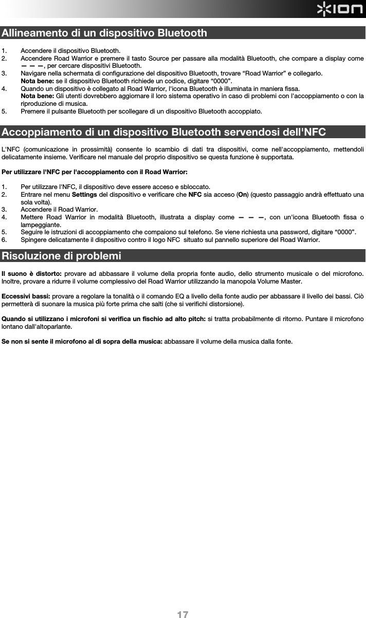  17 Allineamento di un dispositivo Bluetooth  1. Accendere il dispositivo Bluetooth. 2. Accendere Road Warrior e premere il tasto Source per passare alla modalità Bluetooth, che compare a display come — — —, per cercare dispositivi Bluetooth.  3. Navigare nella schermata di configurazione del dispositivo Bluetooth, trovare “Road Warrior” e collegarlo.   Nota bene: se il dispositivo Bluetooth richiede un codice, digitare “0000”.   4. Quando un dispositivo è collegato al Road Warrior, l&apos;icona Bluetooth è illuminata in maniera fissa.  Nota bene: Gli utenti dovrebbero aggiornare il loro sistema operativo in caso di problemi con l&apos;accoppiamento o con la riproduzione di musica.  5. Premere il pulsante Bluetooth per scollegare di un dispositivo Bluetooth accoppiato.   Accoppiamento di un dispositivo Bluetooth servendosi dell&apos;NFC  L&apos;NFC (comunicazione in prossimità) consente lo scambio di dati tra dispositivi, come nell&apos;accoppiamento, mettendoli delicatamente insieme. Verificare nel manuale del proprio dispositivo se questa funzione è supportata.   Per utilizzare l&apos;NFC per l&apos;accoppiamento con il Road Warrior:   1. Per utilizzare l&apos;NFC, il dispositivo deve essere acceso e sbloccato. 2. Entrare nel menu Settings del dispositivo e verificare che NFC sia acceso (On) (questo passaggio andrà effettuato una sola volta). 3. Accendere il Road Warrior. 4. Mettere Road Warrior in modalità Bluetooth, illustrata a display come — — —, con un&apos;icona Bluetooth fissa o lampeggiante. 5. Seguire le istruzioni di accoppiamento che compaiono sul telefono. Se viene richiesta una password, digitare “0000”. 6. Spingere delicatamente il dispositivo contro il logo NFC  situato sul pannello superiore del Road Warrior.  Risoluzione di problemi  Il suono è distorto: provare ad abbassare il volume della propria fonte audio, dello strumento musicale o del microfono. Inoltre, provare a ridurre il volume complessivo del Road Warrior utilizzando la manopola Volume Master.   Eccessivi bassi: provare a regolare la tonalità o il comando EQ a livello della fonte audio per abbassare il livello dei bassi. Ciò permetterà di suonare la musica più forte prima che salti (che si verifichi distorsione).   Quando si utilizzano i microfoni si verifica un fischio ad alto pitch: si tratta probabilmente di ritorno. Puntare il microfono lontano dall&apos;altoparlante.  Se non si sente il microfono al di sopra della musica: abbassare il volume della musica dalla fonte.                       