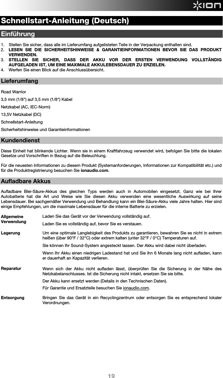  19 Schnellstart-Anleitung (Deutsch)  Einführung  1. Stellen Sie sicher, dass alle im Lieferumfang aufgelisteten Teile in der Verpackung enthalten sind.   2. LESEN SIE DIE SICHERHEITSHINWEISE &amp; GARANTIEINFORMATIONEN BEVOR SIE DAS PRODUKT VERWENDEN. 3. STELLEN SIE SICHER, DASS DER AKKU VOR DER ERSTEN VERWENDUNG VOLLSTÄNDIG AUFGELADEN IST, UM EINE MAXIMALE AKKULEBENSDAUER ZU ERZIELEN. 4. Werfen Sie einen Blick auf die Anschlussübersicht.   Lieferumfang  Road Warrior 3,5 mm (1/8&quot;) auf 3,5 mm (1/8&quot;) Kabel Netzkabel (AC, IEC-Norm) 13,5V Netzkabel (DC) Schnellstart-Anleitung Sicherheitshinweise und Garantieinformationen    Kundendienst  Diese Einheit hat blinkende Lichter. Wenn sie in einem Kraftfahrzeug verwendet wird, befolgen Sie bitte die lokalen Gesetze und Vorschriften in Bezug auf die Beleuchtung.    Für die neuesten Informationen zu diesem Produkt (Systemanforderungen, Informationen zur Kompatibilität etc.) und für die Produktregistrierung besuchen Sie ionaudio.com.  Aufladbare Akkus   Aufladbare Blei-Säure-Akkus des gleichen Typs werden auch in Automobilen eingesetzt. Ganz wie bei Ihrer Autobatterie hat die Art und Weise wie Sie diesen Akku verwenden eine wesentliche Auswirkung auf seine Lebensdauer. Bei sachgemäßer Verwendung und Behandlung kann ein Blei-Säure-Akku viele Jahre halten. Hier sind einige Empfehlungen, um die maximale Lebensdauer für die interne Batterie zu erzielen.        Allgemeine Verwendung Laden Sie das Gerät vor der Verwendung vollständig auf. Laden Sie es vollständig auf, bevor Sie es verstauen. Lagerung Um eine optimale Langlebigkeit des Produkts zu garantieren, bewahren Sie es nicht in extrem heißen (über 90°F / 32°C) oder extrem kalten (unter 32°F / 0°C) Temperaturen auf.  Sie können Ihr Sound-System angesteckt lassen. Der Akku wird dabei nicht überladen. Wenn Ihr Akku einen niedrigen Ladestand hat und Sie ihn 6 Monate lang nicht aufladen, kann er dauerhaft an Kapazität verlieren.  Reparatur Wenn sich der Akku nicht aufladen lässt, überprüfen Sie die Sicherung in der Nähe des Netzkabelanschlusses. Ist die Sicherung nicht intakt, ersetzen Sie sie bitte.    Der Akku kann ersetzt werden (Details in den Technischen Daten). Für Garantie und Ersatzteile besuchen Sie ionaudio.com. Entsorgung Bringen Sie das Gerät in ein Recyclingzentrum oder entsorgen Sie es entsprechend lokaler Verordnungen.              