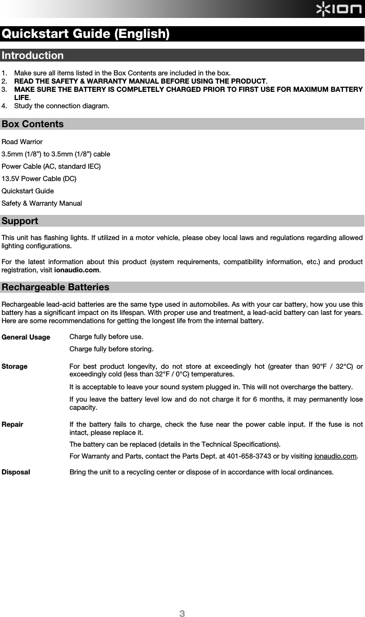  3 Quickstart Guide (English)  Introduction  1. Make sure all items listed in the Box Contents are included in the box.   2. READ THE SAFETY &amp; WARRANTY MANUAL BEFORE USING THE PRODUCT. 3. MAKE SURE THE BATTERY IS COMPLETELY CHARGED PRIOR TO FIRST USE FOR MAXIMUM BATTERY LIFE. 4. Study the connection diagram.   Box Contents  Road Warrior 3.5mm (1/8”) to 3.5mm (1/8”) cable Power Cable (AC, standard IEC) 13.5V Power Cable (DC) Quickstart Guide Safety &amp; Warranty Manual  Support  This unit has flashing lights. If utilized in a motor vehicle, please obey local laws and regulations regarding allowed lighting configurations.   For the latest information about this product (system requirements, compatibility information, etc.) and product registration, visit ionaudio.com.  Rechargeable Batteries   Rechargeable lead-acid batteries are the same type used in automobiles. As with your car battery, how you use this battery has a significant impact on its lifespan. With proper use and treatment, a lead-acid battery can last for years. Here are some recommendations for getting the longest life from the internal battery.        General Usage  Charge fully before use. Charge fully before storing. Storage For best product longevity, do not store at exceedingly hot (greater than 90°F / 32°C) or exceedingly cold (less than 32°F / 0°C) temperatures.  It is acceptable to leave your sound system plugged in. This will not overcharge the battery. If you leave the battery level low and do not charge it for 6 months, it may permanently lose capacity.  Repair If the battery fails to charge, check the fuse near the power cable input. If the fuse is not intact, please replace it.    The battery can be replaced (details in the Technical Specifications). For Warranty and Parts, contact the Parts Dept. at 401-658-3743 or by visiting ionaudio.com. Disposal Bring the unit to a recycling center or dispose of in accordance with local ordinances.                   