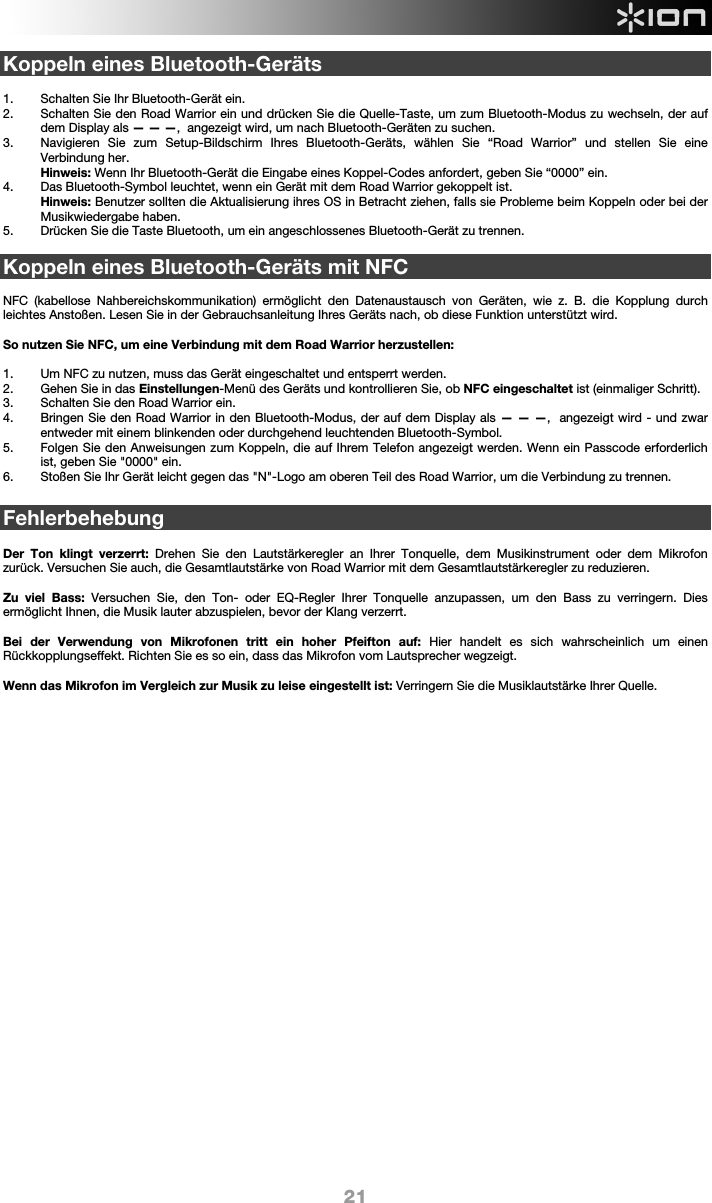  21 Koppeln eines Bluetooth-Geräts  1. Schalten Sie Ihr Bluetooth-Gerät ein. 2. Schalten Sie den Road Warrior ein und drücken Sie die Quelle-Taste, um zum Bluetooth-Modus zu wechseln, der auf dem Display als — — —,  angezeigt wird, um nach Bluetooth-Geräten zu suchen.  3. Navigieren Sie zum Setup-Bildschirm Ihres Bluetooth-Geräts, wählen Sie “Road Warrior” und stellen Sie eine Verbindung her.  Hinweis: Wenn Ihr Bluetooth-Gerät die Eingabe eines Koppel-Codes anfordert, geben Sie “0000” ein.    4. Das Bluetooth-Symbol leuchtet, wenn ein Gerät mit dem Road Warrior gekoppelt ist.  Hinweis: Benutzer sollten die Aktualisierung ihres OS in Betracht ziehen, falls sie Probleme beim Koppeln oder bei der Musikwiedergabe haben. 5. Drücken Sie die Taste Bluetooth, um ein angeschlossenes Bluetooth-Gerät zu trennen.  Koppeln eines Bluetooth-Geräts mit NFC  NFC (kabellose Nahbereichskommunikation) ermöglicht den Datenaustausch von Geräten, wie z. B. die Kopplung durch leichtes Anstoßen. Lesen Sie in der Gebrauchsanleitung Ihres Geräts nach, ob diese Funktion unterstützt wird.    So nutzen Sie NFC, um eine Verbindung mit dem Road Warrior herzustellen:   1. Um NFC zu nutzen, muss das Gerät eingeschaltet und entsperrt werden. 2. Gehen Sie in das Einstellungen-Menü des Geräts und kontrollieren Sie, ob NFC eingeschaltet ist (einmaliger Schritt). 3. Schalten Sie den Road Warrior ein. 4. Bringen Sie den Road Warrior in den Bluetooth-Modus, der auf dem Display als — — —,  angezeigt wird - und zwar entweder mit einem blinkenden oder durchgehend leuchtenden Bluetooth-Symbol. 5. Folgen Sie den Anweisungen zum Koppeln, die auf Ihrem Telefon angezeigt werden. Wenn ein Passcode erforderlich ist, geben Sie &quot;0000&quot; ein. 6. Stoßen Sie Ihr Gerät leicht gegen das &quot;N&quot;-Logo am oberen Teil des Road Warrior, um die Verbindung zu trennen.   Fehlerbehebung  Der Ton klingt verzerrt: Drehen Sie den Lautstärkeregler an Ihrer Tonquelle, dem Musikinstrument oder dem Mikrofon zurück. Versuchen Sie auch, die Gesamtlautstärke von Road Warrior mit dem Gesamtlautstärkeregler zu reduzieren.  Zu viel Bass: Versuchen Sie, den Ton- oder EQ-Regler Ihrer Tonquelle anzupassen, um den Bass zu verringern. Dies ermöglicht Ihnen, die Musik lauter abzuspielen, bevor der Klang verzerrt.   Bei der Verwendung von Mikrofonen tritt ein hoher Pfeifton auf: Hier handelt es sich wahrscheinlich um einen Rückkopplungseffekt. Richten Sie es so ein, dass das Mikrofon vom Lautsprecher wegzeigt.   Wenn das Mikrofon im Vergleich zur Musik zu leise eingestellt ist: Verringern Sie die Musiklautstärke Ihrer Quelle.                                 