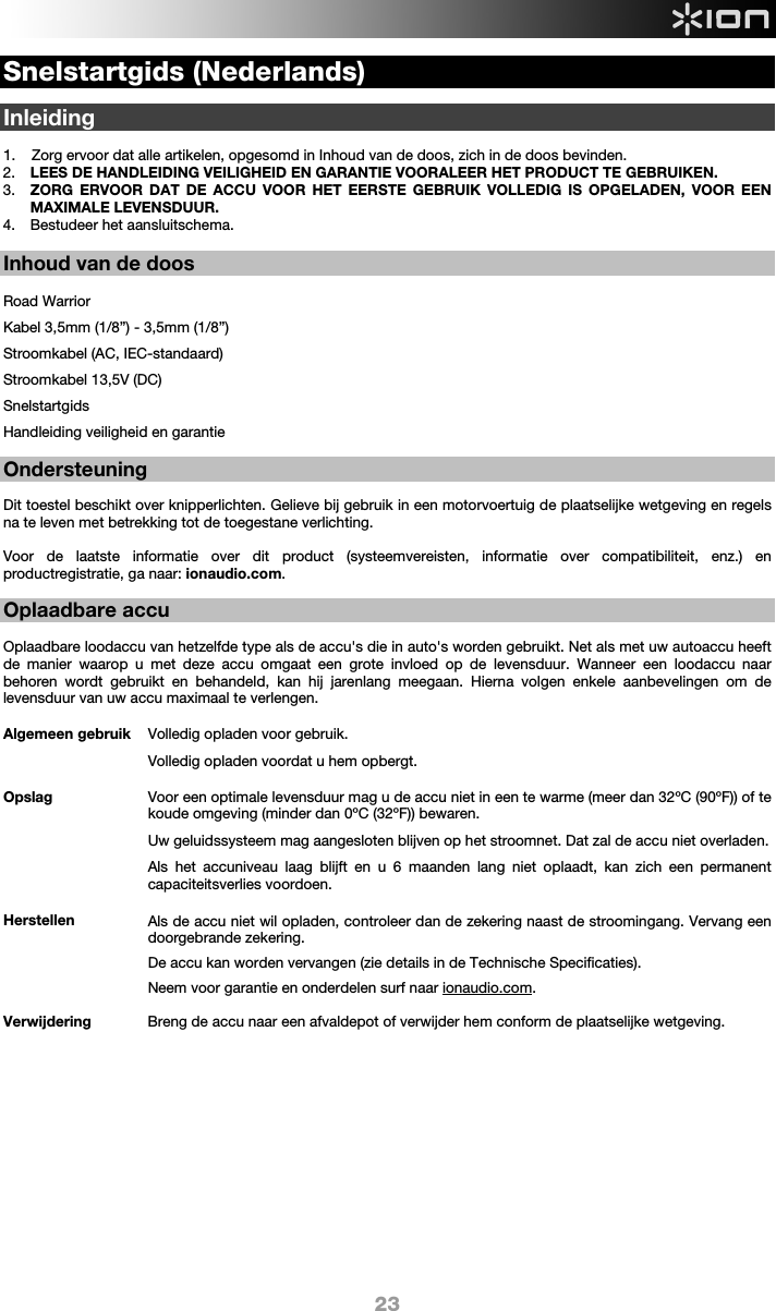  23 Snelstartgids (Nederlands)  Inleiding  1. Zorg ervoor dat alle artikelen, opgesomd in Inhoud van de doos, zich in de doos bevinden. 2. LEES DE HANDLEIDING VEILIGHEID EN GARANTIE VOORALEER HET PRODUCT TE GEBRUIKEN. 3. ZORG ERVOOR DAT DE ACCU VOOR HET EERSTE GEBRUIK VOLLEDIG IS OPGELADEN, VOOR EEN MAXIMALE LEVENSDUUR. 4. Bestudeer het aansluitschema.   Inhoud van de doos  Road Warrior Kabel 3,5mm (1/8”) - 3,5mm (1/8”) Stroomkabel (AC, IEC-standaard) Stroomkabel 13,5V (DC) Snelstartgids Handleiding veiligheid en garantie  Ondersteuning  Dit toestel beschikt over knipperlichten. Gelieve bij gebruik in een motorvoertuig de plaatselijke wetgeving en regels na te leven met betrekking tot de toegestane verlichting.    Voor de laatste informatie over dit product (systeemvereisten, informatie over compatibiliteit, enz.) en productregistratie, ga naar: ionaudio.com.  Oplaadbare accu   Oplaadbare loodaccu van hetzelfde type als de accu&apos;s die in auto&apos;s worden gebruikt. Net als met uw autoaccu heeft de manier waarop u met deze accu omgaat een grote invloed op de levensduur. Wanneer een loodaccu naar behoren wordt gebruikt en behandeld, kan hij jarenlang meegaan. Hierna volgen enkele aanbevelingen om de levensduur van uw accu maximaal te verlengen.        Algemeen gebruik  Volledig opladen voor gebruik. Volledig opladen voordat u hem opbergt. Opslag Voor een optimale levensduur mag u de accu niet in een te warme (meer dan 32ºC (90ºF)) of te koude omgeving (minder dan 0ºC (32ºF)) bewaren.  Uw geluidssysteem mag aangesloten blijven op het stroomnet. Dat zal de accu niet overladen. Als het accuniveau laag blijft en u 6 maanden lang niet oplaadt, kan zich een permanent capaciteitsverlies voordoen. Herstellen Als de accu niet wil opladen, controleer dan de zekering naast de stroomingang. Vervang een doorgebrande zekering.    De accu kan worden vervangen (zie details in de Technische Specificaties). Neem voor garantie en onderdelen surf naar ionaudio.com. Verwijdering Breng de accu naar een afvaldepot of verwijder hem conform de plaatselijke wetgeving.                