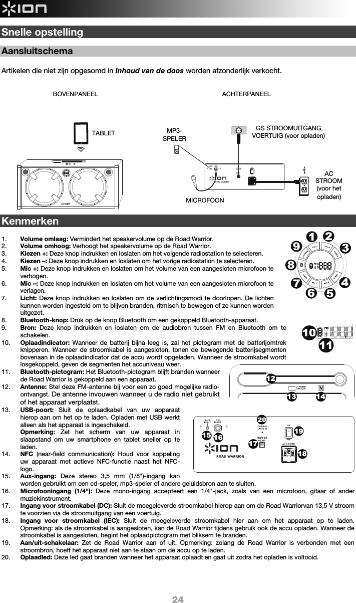  24 13.5V DCSnelle opstelling  Aansluitschema  Artikelen die niet zijn opgesomd in Inhoud van de doos worden afzonderlijk verkocht.                     Kenmerken  1. Volume omlaag: Vermindert het speakervolume op de Road Warrior.   2. Volume omhoog: Verhoogt het speakervolume op de Road Warrior.   3. Kiezen +: Deze knop indrukken en loslaten om het volgende radiostation te selecteren.  4. Kiezen –: Deze knop indrukken en loslaten om het vorige radiostation te selecteren.  5. Mic +: Deze knop indrukken en loslaten om het volume van een aangesloten microfoon te verhogen. 6. Mic –: Deze knop indrukken en loslaten om het volume van een aangesloten microfoon te verlagen. 7. Licht: Deze knop indrukken en loslaten om de verlichtingsmodi te doorlopen. De lichten kunnen worden ingesteld om te blijven branden, ritmisch te bewegen of ze kunnen worden uitgezet.  8. Bluetooth-knop: Druk op de knop Bluetooth om een gekoppeld Bluetooth-apparaat. 9. Bron:  Deze knop indrukken en loslaten om de audiobron tussen FM en Bluetooth om te schakelen.  10. Oplaadindicator: Wanneer de batterij bijna leeg is, zal het pictogram met de batterijomtrek knipperen. Wanneer de stroomkabel is aangesloten, tonen de bewegende batterijsegmenten bovenaan in de oplaadindicator dat de accu wordt opgeladen. Wanneer de stroomkabel wordt losgekoppeld, geven de segmenten het accuniveau weer.    11. Bluetooth-pictogram: Het Bluetooth-pictogram blijft branden wanneer de Road Warrior is gekoppeld aan een apparaat.  12. Antenne: Stel deze FM-antenne bij voor een zo goed mogelijke radio-ontvangst. De antenne invouwen wanneer u de radio niet gebruikt of het apparaat verplaatst.  13. USB-poort:  Sluit de oplaadkabel van uw apparaat hierop aan om het op te laden. Opladen met USB werkt alleen als het apparaat is ingeschakeld.  Opmerking: Zet het scherm van uw apparaat in slaapstand om uw smartphone en tablet sneller op te laden. 14. NFC  (near-field communication): Houd voor koppeling uw apparaat met actieve NFC-functie naast het NFC-logo. 15. Aux-ingang:  Deze stereo 3,5 mm (1/8&quot;)-ingang kan worden gebruikt om een cd-speler, mp3-speler of andere geluidsbron aan te sluiten.    16. Microfooningang (1/4&quot;): Deze mono-ingang accepteert een 1/4&quot;-jack, zoals van een microfoon, gitaar of ander muziekinstrument. 17. Ingang voor stroomkabel (DC): Sluit de meegeleverde stroomkabel hierop aan om de Road Warriorvan 13,5 V stroom te voorzien via de stroomuitgang van een voertuig.  18. Ingang voor stroomkabel (IEC): Sluit de meegeleverde stroomkabel hier aan om het apparaat op te laden. Opmerking: als de stroomkabel is aangesloten, kan de Road Warrior tijdens gebruik ook de accu opladen. Wanneer de stroomkabel is aangesloten, begint het oplaadpictogram met bliksem te branden. 19. Aan/uit-schakelaar:  Zet de Road Warrior aan of uit. Opmerking: zolang de Road Warrior is verbonden met een stroombron, hoeft het apparaat niet aan te staan om de accu op te laden.  20. Oplaadled: Deze led gaat branden wanneer het apparaat oplaadt en gaat uit zodra het opladen is voltooid.    ACHTERPANEEL AC STROOM (voor het opladen) BOVENPANEEL MICROFOON MP3-SPELER  TABLET  GS STROOMUITGANG VOERTUIG (voor opladen) 1213 14123456789101115 161719182013.5V DC