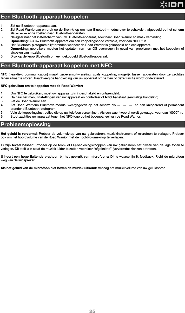  25 Een Bluetooth-apparaat koppelen  1. Zet uw Bluetooth-apparaat aan. 2. Zet Road Warrioraan en druk op de Bron-knop om naar Bluetooth-modus over te schakelen, afgebeeld op het scherm als — — — en te zoeken naar Bluetooth-apparaten.  3. Navigeer naar het instelscherm van uw Bluetooth-apparaat, zoek naar Road Warrior en maak verbinding.   Opmerking: Als uw Bluetooth-apparaat om een koppelingscode verzoekt, voer dan “0000” in.   4. Het Bluetooth-pictogram blijft branden wanneer de Road Warrior is gekoppeld aan een apparaat.  Opmerking: gebruikers moeten het updaten van hun OS overwegen in geval van problemen met het koppelen of afspelen van muziek.   5. Druk op de knop Bluetooth om een gekoppeld Bluetooth-apparaat.  Een Bluetooth-apparaat koppelen met NFC  NFC (near-field communication) maakt gegevensuitwisseling, zoals koppeling, mogelijk tussen apparaten door ze zachtjes tegen elkaar te stoten. Raadpleeg de handleiding van uw apparaat om te zien of deze functie wordt ondersteund.   NFC gebruiken om te koppelen met de Road Warrior:   1. Om NFC te gebruiken, moet uw apparaat zijn ingeschakeld en ontgrendeld. 2. Ga naar het menu Instellingen van uw apparaat en controleer of NFC Aanstaat (eenmalige handeling).  3. Zet de Road Warrior aan. 4. Zet Road Warriorin Bluetooth-modus, weergegeven op het scherm als —  —  —  en een knipperend of permanent brandend Bluetooth-pictogram. 5. Volg de koppelingsinstructies die op uw telefoon verschijnen. Als een wachtwoord wordt gevraagd, voer dan “0000” in. 6. Stoot zachtjes uw apparaat tegen het NFC-logo op het bovenpaneel van de Road Warrior.  Probleemoplossing  Het geluid is vervormd: Probeer de volumeknop van uw geluidsbron, muziekinstrument of microfoon te verlagen. Probeer ook om het hoofdvolume van de Road Warrior met de hoofdvolumeknop te verlagen.  Er zijn teveel bassen: Probeer op de toon- of EQ-bedieningsknoppen van uw geluidsbron het niveau van de lage tonen te verlagen. Dit stelt u in staat de muziek luider te zetten vooraleer “afgeknipte” (vervormde) klanken optreden.   U hoort een hoge fluitende pieptoon bij het gebruik van microfoons: Dit is waarschijnlijk feedback. Richt de microfoon weg van de luidspreker.  Als het geluid van de microfoon niet boven de muziek uitkomt: Verlaag het muziekvolume van uw geluidsbron.                                   